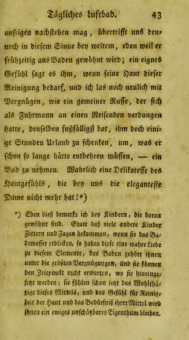 mtfrigen ttadjfMjcn mag , ubertrifft mt$ bett» nod) in tiefem Sinne bei) weitem, eben weil et* frul^eitig anb2?aben gewb&nt wirb; ein eignes ©efiiht fagt eS ihm, wenn feine Somit tiefer Steinigung befcarf, unb td; Ia$ nod) tieulid) mit SBergnugett, wie ein gemeiner Sxujfe, ter ftd) als Fuhrmann an einen Steifenten uerbungeit hatte, benfelbeit fupfalligft bat, ihm bod) einü ge ©tunten Urlaub zu fd)enfen, um, waö er fd)on fp lange batte entbehren muffen, — ctrr S3ab zu nehmen. Sffiabrltd) eine Delifateffe beS SoautgeftthB, tie bei) unS tie elegantere £>ame nid)t mehr hat!*) *) (Eben biejj bemerfe ich bep Sintern, tie taran gewöhnt ftnb. Statt ta{j ot.cle attberc jtintep Sittern uuö Sagen befomntett, w.ettn fte bas-23rt* bewafier crblictcn, fo haben tiefe eine wahre Siebe ju tiefem (Elemente, tag Sßatcit gehört ihnen unter tie größten Vergnügungen, Unt fte föntten bett Sdtpiwift nicht erwarten, wo fte hiiteinge* fcht werten; fte fühlen fchott jetjt tag SSohlfhcU tige tiefeg ?0?ittcig, unt tag @efül)l für Steinig? feit tcrJ^aut unt tag Vcbürfitiit ihrer Mittel wirb ihnen ein ewigeg unfehlbares (Etgenthum bleiben.