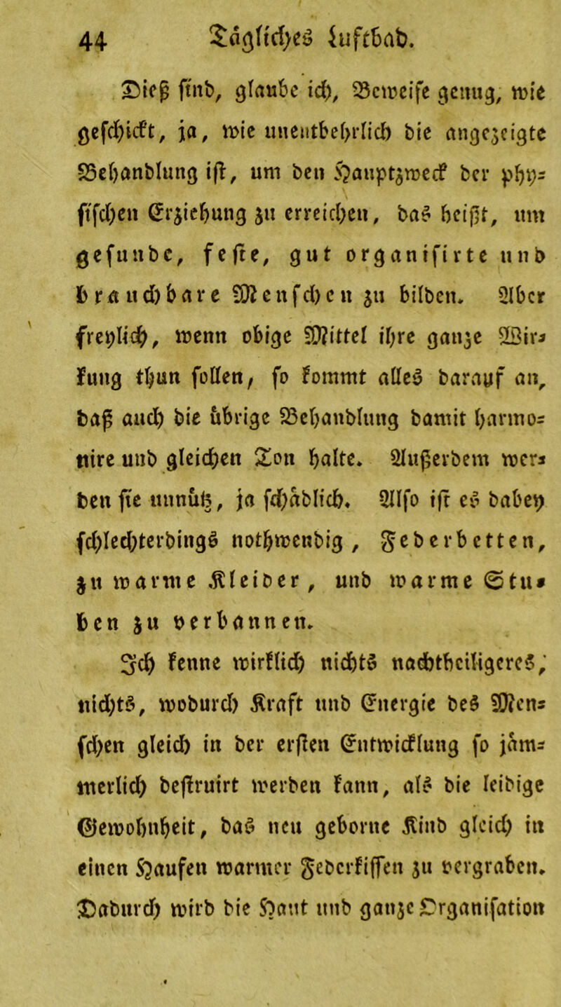 ©ieß ft'nb, glaube id), SJeweife genug, wie gefdjicft, ja, wie unentbehrlich bie ange$eigte SSebanblung i(T, um ben $auptjwecf ber pb9s ftfd)en erjiebung $u erreichen, ba$ beißt, um geftntbc, fefte, gut organtfirteunb b r a u d) b a r e SD? e n f d) c tt ju bilben. 2lbcr freilich, wenn obige SD?ittel ihre ganje 2Siv* Jung tljun feilen, fo fommt aüeö barayf an, baß auch bie übrige SSeljanbhuig bamit l>anno= ttire unb gleichen Sott halte. 2lußerbem wer* ten fte ttnnub, ja fdjablid). 2JIfo ift e$ babep fd)led;terbingö notfjwcnbig , geberbetten, $u warme .Kleiber, unb warme ©tu* ben ju verbannen. üjcl) fettne wirflidj nidjtö nadbtbciligcrcS, nidjtö, woburd) Äraft unb (Energie be$ SDtcn* fd)en gleid) in ber erflett Grntwicflung fo jaitu luerlid) beflruirt werben Fann, al£ bie leibige ©ewolwbeit, baS neu geborne Äinb glcid) in einen Staufen warmer gebcrFiffen ju vergraben, JJaburd) wirb bie Sbattt unb ganje £rganifatiott