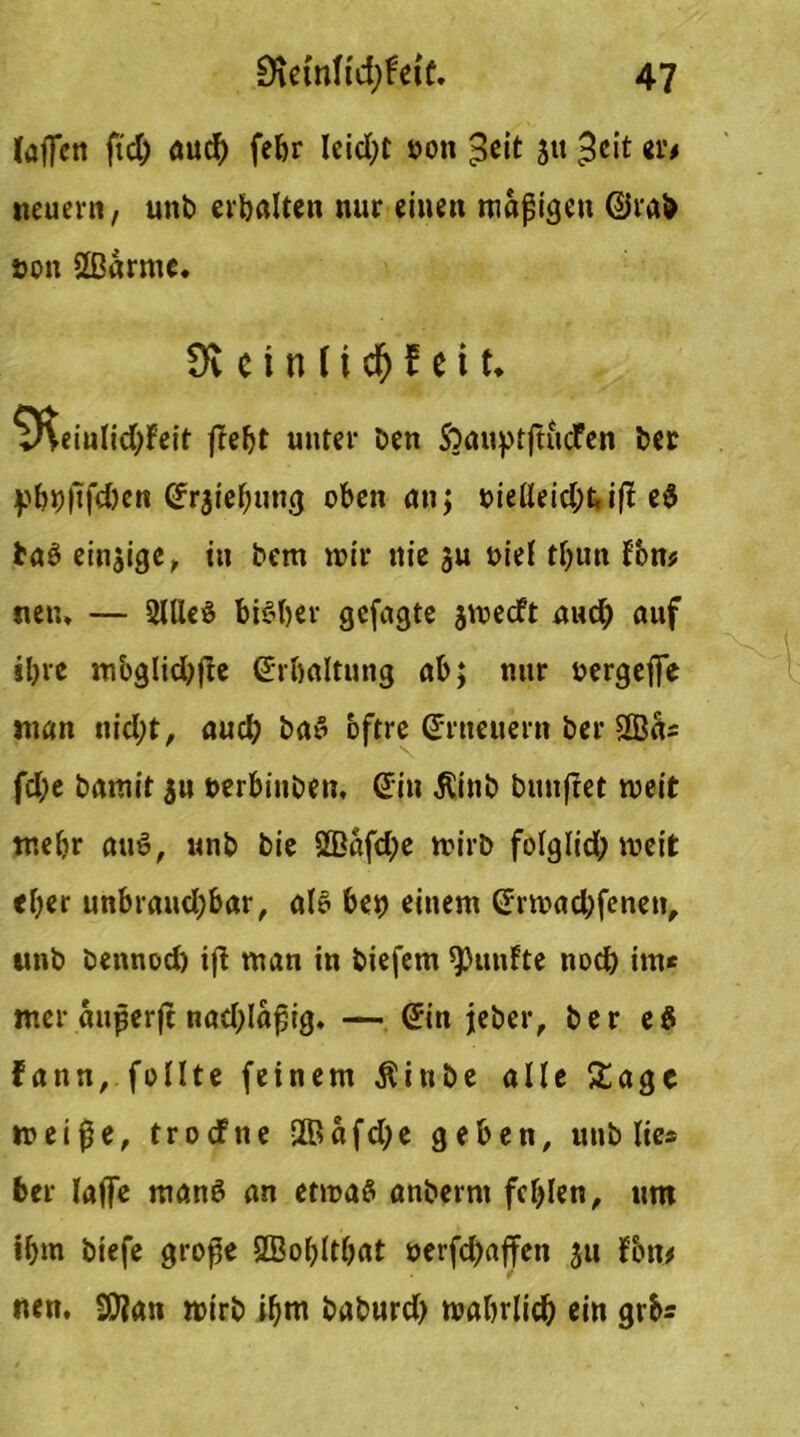 laffctt fid) auch febr leid;t oon £eit ja ^ei* m* neuern, unb erbalten nur einen mäßigen @rab t>on 2ßarme. Üv c i n ft $ f e i t. ^Keiulidtfeit ffe^t unter ben SoauptftucTen ber pbbftfd)en Srjiebung oben an; oielleid;ti(t e$ baö einzige, in bem mir nie ju oiel tbun fbn* neu. — 2lUeö bisher gefugte jmecft und) auf ihre mbglicbjfe Sr&altung ab; nur oergefie man nicht, aud) bat” bftre (Erneuern ber 2öa* fd;e bamit $u nerbiuben, Sin Äinb buufret meit tr.elir au8, unb bie S0Bafd;e mirb folglid; meit «her unbraudjbar, als beb einem Srmad;feneti, nnb bennod) ifl man in biefem fünfte noch im* mer außerft nad;laßig. — Sin jeher, ber e$ fann, füllte feinem Äinbe alle Sage meiße, trocfne 2ßafd)e geben, unb lies ber laffe manö an etmaS anberrn fehlen, um ihm biefe große ÖBobltbat oerfd)affen jtt fbn* nen, 9)ian mirb ihm baburd) mabrlidj ein gib*