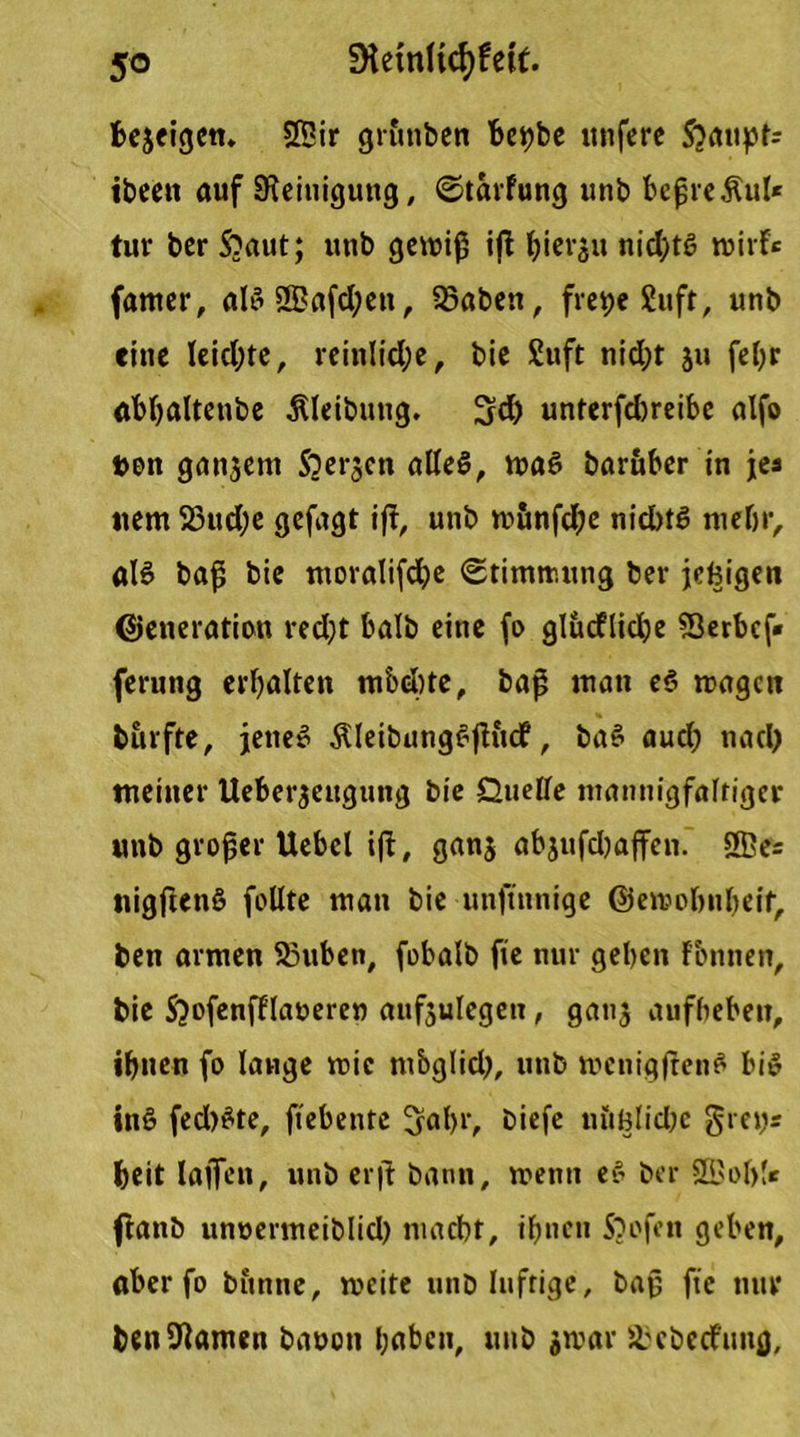 5© SHemKcfjfeif. bejeigcn. 25ir gruttben be^be nufere Sjattpfa ibeett auf Reinigung, ©tarfung unb bepreÄul* tur ber Sbaut; unb gewiß iß Ijierjit nichts wirf« famer, aB ©afd;ett, 93aben, fre^e Suft, unb eine leichte, reinliche, bic 2uft nid;t ju febr abhaltenbe ÄUibung. !jd) unterfdjreibc alfo »en ganzem S^er^cn alles, was baritber in jea netn 23ud;e gefügt iß, unb roönfd;e nid)tS mehr, als baß bie moralifebe (Stimmung ber jebigen Generation red)t halb eine fo glücflidje Sßerbcf» ferung erbalten mbebte, baß man es wagen burfte, jener ÄleibungSßftd?, baS aud) nad) meiner Ueberjcuguttg bie Duelle mannigfaltiger unb großer Uebel iß, gan$ abjufdjaffen. ©e= nigßenS feilte man bie unftnnige Gewohnheit, ben armen S3uben, fobalb fie nur geben fbnnen, bie Sjofenfflaneren aufsulegen, ganj aufbeben, ihnen fo lauge wie m&glid}, unb wcnigßenS bis inS fed)Ste, fiebente 3fahi', biefe n&ölidw gretjs beit laßen, unb er|t bann, wenn eS ber ©ob!« ftanb unuermeiblid) maebt, ihnen 5}ofett geben, aber fo buttne, weite unb luftige, baß fte nur heilsamen baoott haben, unb jwar ^ebediutfl.