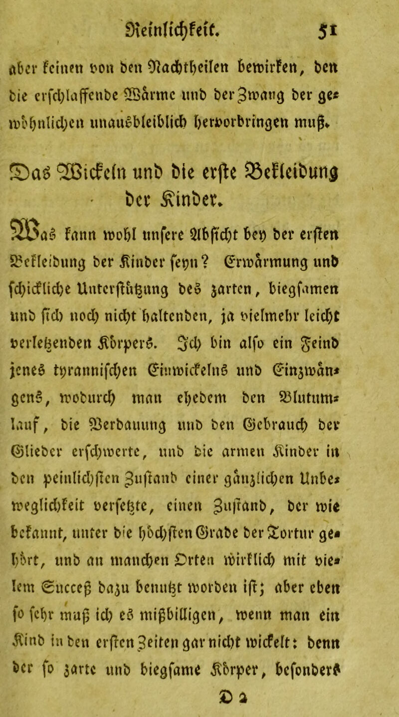 aber feinen uoti beit Ülacbtbeilen bewürfen, bcn bie crfd;laffenbe 5Sarmc utib ber^mattg bei- ge« »r»o^nlid;cit intaugbleiblid) beruorbringen muß» \ £)aö 92Btcfc(n unt» tue erjte Q3ebkit>un,g ber ßinber, SBaa fiinn mobl unfere 2(bftdjt bet) ber erffen 2?cfleibung ber Äinber fet)ii ? ©nnarmung unb fd)icf lid)e UntcrjKt^ttng beS jarten, biegfamen unb fiel) nod) nid)t baltcnbeii, ja me Im ein- Ieid)t »erleBenbett $brper$. !jd) bin alfo ein ^cinb jenes ©rannifdjen Griuwicfelnö unb Crinsman* gen5, troburd) man ebebent ben 23lutimt* lauf, bie 23erbauung utib ben ©ebraueb bei* ©lieber erfdjrcertc, unb fcie armen ^inber in bcn pcinlid)ftcn ^ujfaitb einer ganjlid;en tlnbe* meglidjfeit uerfeBtc, einen 3ufr<*nb, bei- mie befannt, unter bie l)bd)fien©rabe ber£ortur ge« bbrt, unb au manchen £>rten mirflid) mit uie» lern 0ucceß ba^u bcnuBt morbett iff; aber eben fo fcf)r muß id) eö mißbilligen, meim man ein Ä'inb in ben Offenheiten garnid)t micfelt: benn ber fo satte unb biegfante ß&rper, befonber? ©a