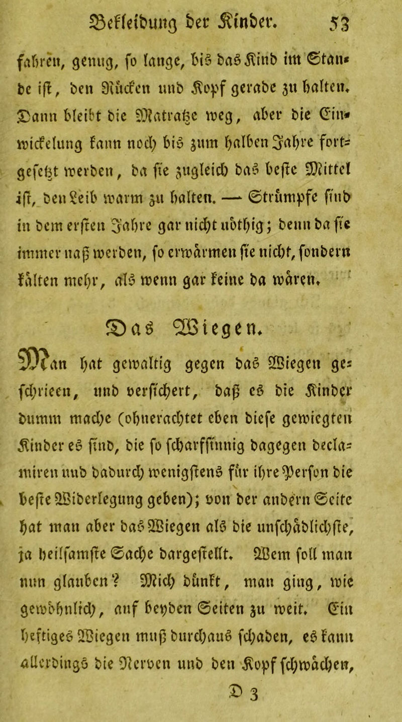 fahren, genug, fo lauge, biö baö 5tinb im ©tau« be iff, ben 9utcfen unb $opf gerabc 3« balten« 2>anu bleibt bie SJfatrafce weg, aber bie Gin« wicfelung fann noch biö jttm halben^ahre fort= gefefct werben, ba ftc jugleich baö beftc Büttel ift, benSeib warm 511 halten. —* ©trumpfe fiub tu bem erfreu 3’ahre gar nicht ubthig; beutt ba ftc immer naß werben, fo erwärmen fte nicht, fotibern falten mehr, als wenn gar feine ba waren, S)aö liegen, ^D?an hat gewaltig gegen baö Sßiegen ge* fchrieeu, unb nerftchert, baß eö bie $inber bumm mache (ohnerachtet eben biefe gewiegten Äinber eö ftnb, bie fo fcharfjtttnig bagegen becla= miren tmb baburd; wcnigftenö fitr ihre Werfen bie hefte £Biberlegung geben); oott ber anbern «Seite hat mau aber baö SBiegett alö bie unfd;ablid;fte, ja beilfamfte ©ad;c bargeftellt, QBcm feil man tum glauben? 9)Zid) bunft, man gittg, wie gembbnltd;, auf bepben ©eiten 311 weit. Gin heftiges SGBiegett muß burdjauö fd;aben, eöfanu allcrbingö bie Dlcroen unb ben $opf fdjwadjen, © 3