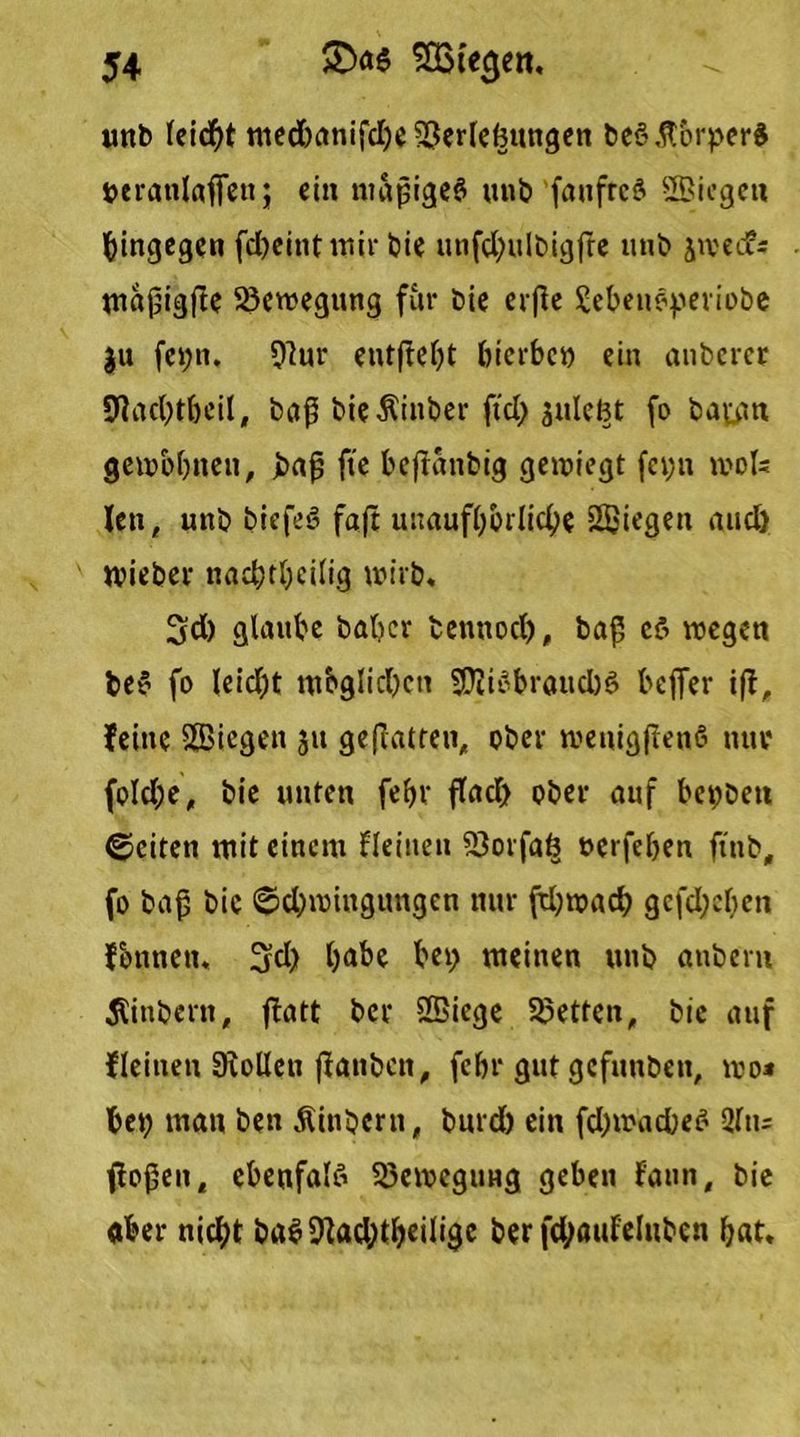 unb leicht med)anifd)e Verlegungen beö Körpers t>cranlaffen; ein mapigeä unb faufrcö ffiiegeti hingegen fcbeint wir bie unfd;ulbigffe unb jwed?* maßigfie Bewegung für bie erfle £ebetwperiobe ju fet;n. Vur eutftebt bicrbco ein anbcrcr 9lad)tbeil, baß bieÄinber fiel) sulefct fo batan gewöhnen, baß fte bejfanbig gewiegt fet;n wols len, unb biefeö faß unaufhörliche Siegen nucl) wieber nachteilig wirb, 3d) glaube baber tennod), baß cö wegen be$ fo leidjt mbglicbcn VliSbraudtS befier iß, feine Siegen ju geßatren, ober wenigßetiS nur foId;e, bie unten febr find) ober auf bettbett ©eiten mit einem flehten Vorfaö »erfeben ftitb, fo baß bie «Schwingungen nur fthwad) gcfd;cben fonnetu 3fd) habe bet; meinen unb anbern 5Unbent, ßatt ber Siege Vetten, bie auf flehten Stollen ßanben, febr gut gefunben, wo* bet; man ben Äinbern, burd) ein fd)wad)ec« 2fu= flogen, cbenfalö Bewegung geben faun, bie «ber nicht bab Vad;tbeilige ber fdjöufeluben bat.