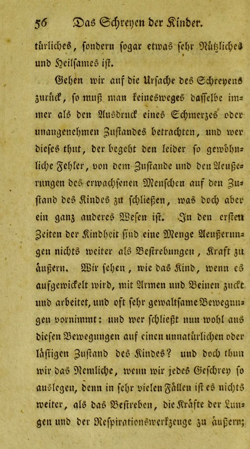 5<5 £)as @cf)rei)cn bcr hinter. turlicbeö, fonbern fogar etwas febr Üftufelicbel * • unb SoeilfameS iff. ©eben wir auf bie Urfacbe be$ ©ebreoeud 511111 cf, fo muß man feineSwegeö baffel&c im* mer als ben SluSbrucf eines ©cbmerseS übet* unangenehmen ^uffanbeS befrachten, unb wer biefcS tbut, ber begebt ben Ieiber fo gewbbn* (id(;e gebier, von Dem ^nf?anbe unb benSfcuße« rungen bcS erwaebfenen SDienfc&en auf bcu 3us jfanb beS Äinbcö 31t fcbließen, waS boeb aber ein ganj anbercö Sßefen ijl, .^u ben erfrett feiten bcr Äinbbcit ftub eine Stetige Sleuferuna gen nichts weiter als 23efirebungen , Äraft 31t außertu SBir (eben , wie baS ßinb, wenn cS aufgewicfelt wirb, mit Sinnen unb SBeinen s«cft unb arbeitet, unb oft febr gcwaltfameSBeweguus gen vornimmt: uub wer fcbließt nun wobl auö biefen ^Bewegungen auf einen unnatürlichen ober luftigen ^uflatib beS SittbeS? unb boeb tbun wir baS 9lemlicbe, wenn wir jebeö ©efdjret; fo auSlegen, bemt in febr vielen gellen ifreS nid)tS weiter, als baS SSeftreben, bie grafte ber gum gen unb ber DiefviraticnSwerf'jeuge 311 äußern;