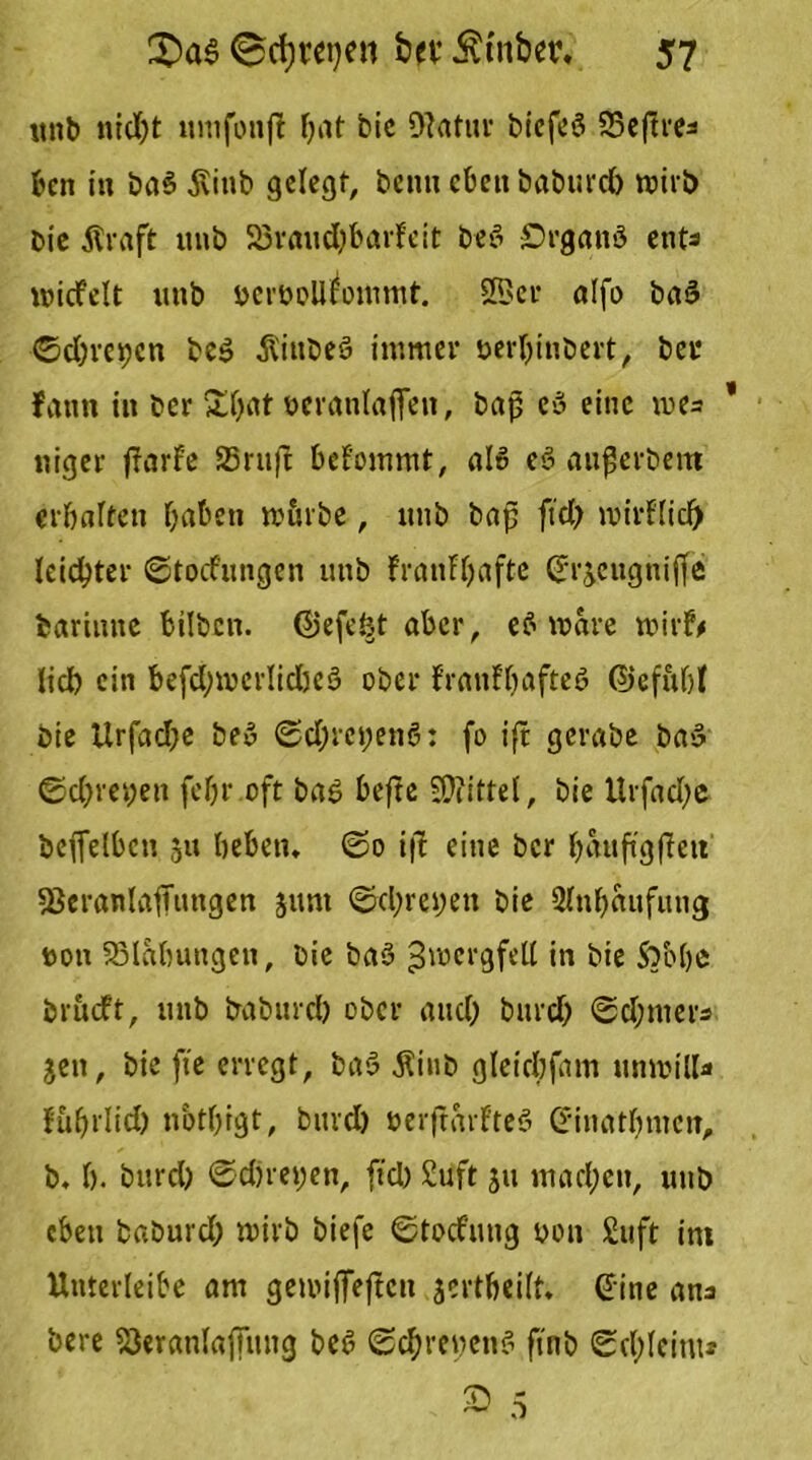 unb nrdf>t umfonji bat bic Diatur biefeä fScfire^ bcn in ba$ $itib gelegt, beim eben baburd) mirb bie jlraft imb 33raud)barfeit be3 £)rganö ent* micfelt imb bcrbollfommt. 2Bcr alfo ba3 0d)rct)cn bc$ Siubeö immer berljinbert, ber fann in ber »£bat bcranlaffen, baß ce> eine me= * niger jfarfe 25ruft bekommt, als e$ außerbem erbalten haben mürbe, unb baß ftd) mirflicl) leichter ©toefungen unb franfljaftc ©rjengnifle barinne bilben. föefeöt aber, eS wäre roirf# lieb ein befcbwerlidjeö ober f'ranfbafteö ©ef&bl bie Urfad)e be3 ©d;m;enö: fo ift gerabe ba«3 ©d)vei;en fcfjr oft ba$ befte Mittel, bie Urfad)e befielben 511 beben. @0 ift eine ber ^attftgffett 53eranla1Tiingen jum ©d;rei)en bie 2lnl)aufung bon SBlabungen, bie baS Jmcrgfell *n bie Sbobe brueft, unb babnreb ober and; burcf; ©d;mers jen, bie fte erregt, ba3 Äinb gleicbfam unibilb» fußrlid) notbigt, burd) berftarfteS d-inatfmicn, b. b. burd) ©d)rei;en, fid) 2uft ju mad;en, unb eben baburd) tbirb biefe ©tocfnng bon £uft im Unterteile am gemiffeften jcrtbeilt. ©ine ans bere ’öeranlaffung be3 ©d)reben3 finb ©c(;Ieinu