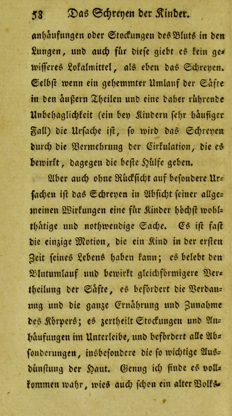 anh«ufungen ober ©toefungen beß53lutß frt ben Sungen, unb auch für Diefe giebr eß Fein ge* Wiflfereß Sofalmittel, alß eben baß ©d)m;en. ©elbf wenn ein gehemmter Umlauf ber ©afte itt ben äußern Steilen unb eine baber ruljrenbe Unbehaglidffeit (ein ben Äinbern fcf>r häufiger galt) bie Urfad;e ift, fo wirb baß ©d;m;en burch bie 53ermebrung ber ©irfulation, bie eß bewirft, bagegen bie beffc S?ulfe geben. Slbcr aud) ohne 9iucFftd)t auf befonbere Ur* fachen ift baß ©ebrenen in 3lbftd;t feiner aUgc* meinen SBirfungen eine für ßinber f>ocl;fT wohl* tbatige unb nothwenbige ©ad;e. @ß ift fa(l bie einjige Motion, bie ein Äittb in ber erften peit feineß Sebenß haben Faun; cß belebt ben SBlutumlauf unb bewirft gleid)fbrmigere 53er* theilung ber ©afte, eß befbrbert bie SJerbau* ung unb bie gan$e Ernährung unb Zunahme beß Äbrperß; eß jertheilt ©teefungen unb Situ Häufungen im Unterleibe, unb befbrbert alle Slb* fonberungen, inßbcfonbcre bie fo widrige 2luß= bunfuttg ber S?aut. ©entig ich fmbe cß ooll* Fommen wahr, wieß aud; fchon ein alter53olFß»