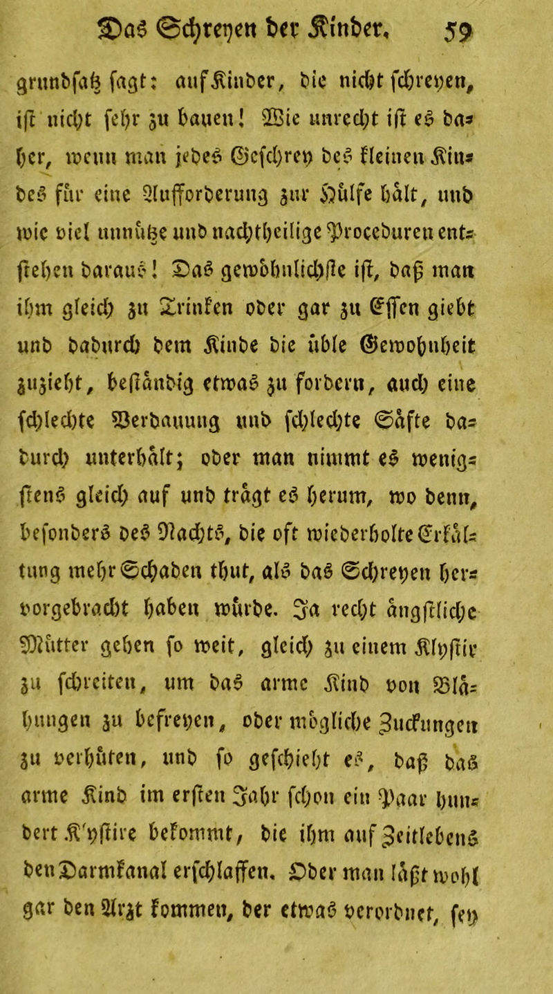 grunbfab fagt; aufjUnber, bie nicht fdjreyen, ift'nicht fel)r 311 bauen! Sßie unred;t ift eS ba* her, wenn man jebee» ©cfcl)ret) beS fleineit $iu® bcS für eine Qlufforberung 3m* 55ulfe halt, unb mic uiel uttnuBe unbnadjtbeilige^roceburcnents freien barauc'! Saö gembhnlidjfc ifb, bajj man ihm gleid; 31t Xrinfen ober gar 31t @ficn giebt unb baburd) bem Äinbe bie üble ©emobnbeit j^ieht, beflanbig etmaS 31t forbern, aud) eine fd)led)te Verbauung unb fddedjte ©afte ba= burd) unterhalt; ober man nimmt eS mettigs ftenö gleid; auf unb tragt e$ herum, mo bemt, befonber» be$ 9lad;tö, bie oft loieberboItedrfaU tung mehr ©(haben tbut, als baS ©d;ret)en her« uorgebrad)t haben mürbe. 3a recht angftlid;c Butter geben fo meit, gleid; 311 einem $lt;ftir 31t fdbreiten, um baS arme $inb oott S3la= hangen 3a befreien, ober mögliche ZucFttngen 311 oerböten, unb fo gefchieht es, baf5 baS arme £inb im erften 3o.br fd;on ein *J)aar huu= bert Ä'rjftire beFommt, bie ihm auf Zeitlebens benOarmFanal erfchlaffen. Ober man laftmobt gar ben 2lr3t fommett, ber etmaS ocrorbnet, fet>