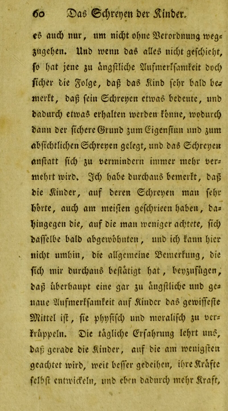 eS aud; nur, um nid;t ol;ne EQerorbnung weg* jugeben» Unb wenn ba$ alles nid;t gtfd;ic(;t, fo Oat jene su angfHid;e SlufmcrffamFeft bod; fid)er bie golge, ba£ baS 5Unb fein* halb b&? merFt, baß fein ©d;rei;cn ctmaS bebeutc, unb babitrd; etroaS erhalten merben Fbttne, moburd; bann ber ftdjcre ©runb sumGrigenftnn unb surrt abftcl)tlid;en(Sdjrepen gelegt, unb baö 0d;ret;ett dtnflatt ftd; su berminbern immer mehr uer- mefn't rnirb, 3d; habe burebauö bemerft, baß bie Äitibcr, auf bereu ©d;m;en man fel;r fcbrte, aud; am meiftett gefdjrieen haben, bas hingegen bie, auf bie mau weniger ad;tete, ftd; baffelbe halb abgcmbbutcit, unb id; Faun l;icr nid;t umbin, bie allgemeine SScmcrf'ung, bie ftd; mir burd>au5 betätigt bat, be^juf&gen, baß überhaupt eine gar su angftlic&c utib ge* traue 2lufmerFfamFeit auf Äinbcr baS gewifiefle Drittel ift, ftc pbpftfd; unb moralifd; su ÜC1'S Irfippclrt. £)ie tägliche (Erfahrung lcf;rt uttS, baß gcrabe bie Äinber, auf bie am wenigjrett gcad;tct wirb, meit beffer gebeibett, ifrrejtraftc felbfl cntwicFeln, unb eben baburd; mel;r Äraft,