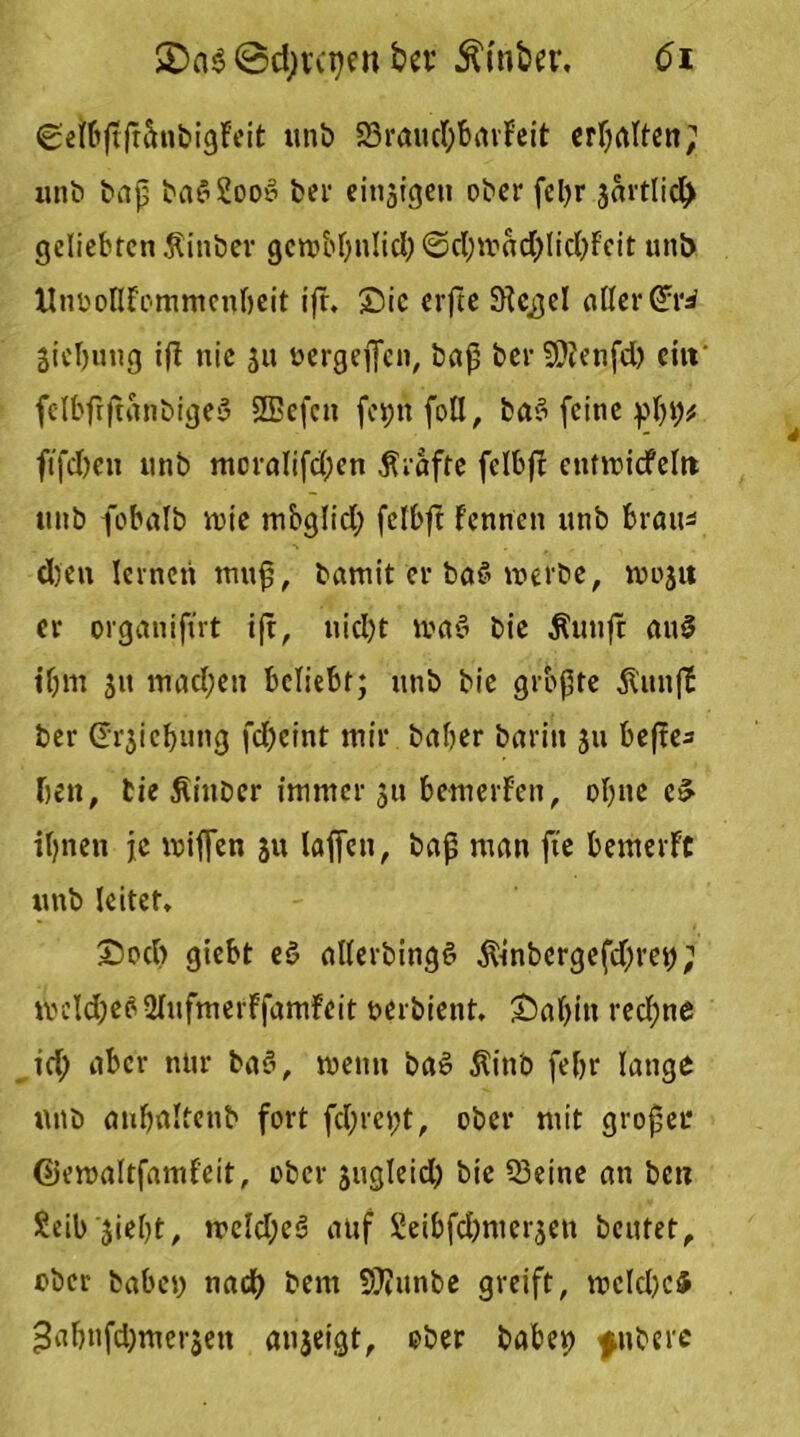 (getbjtfr&nbigFeit unb 83raud)barFeit ermatten; unb bap ba$2ooS bei1 cinjigeu ober feljr sartlid) geliebten .ftinber gcroid)n!id) @d)trad)licl)Feit unb UnooGFemmenbeit tjt. Sic erfte Siegel aGerGrri Siebung ifF nie 31t oergeffen, bap bet SJlenfd) eilt fclbfrjtanbigeS 3Befcn fetjnfoU, ba>5 feine pbb* ftfdfen unb moraIifd)en Grafte fclbft entroicfeltt unb fcbalb ntie mbglid; fclbft Fennen unb brau* djen lernen mup, bamit er ba§ werbe, wojtt er organifut ift, nid)t maö bie Äuuft an$ t'bm 31t mad;en beliebt; unb bie gropte $unjb ber (Ersicbung fd)cint mir baber barin 311 bcftc- ben, bie ßinber immer 311 bemerFcn, oI)ite e£ it)nen je wißen 31t laßen, baß man fte bemerFt unb leitet* Socb giebt e§ aUerbingS Ämbergefdjret); mcld;e?-UnfmerFfamFeit nerbient. Sabin red;ne td) aber nur ba§, wenn ba£ ßitt'o febr lange unb anbaltenb fort fd;ret;t, ober mit großer ©emaltfamFeit, ober sugleid) bie Q3eine an ben £eib '3iel)t, treld;e6 auf £eibfd)nm-3en beutet^ ober haben nad) bent 9)?iinbe greift, wcld)c5 ^abnfdjmei’sen anjeigt, ober habet) jnbere