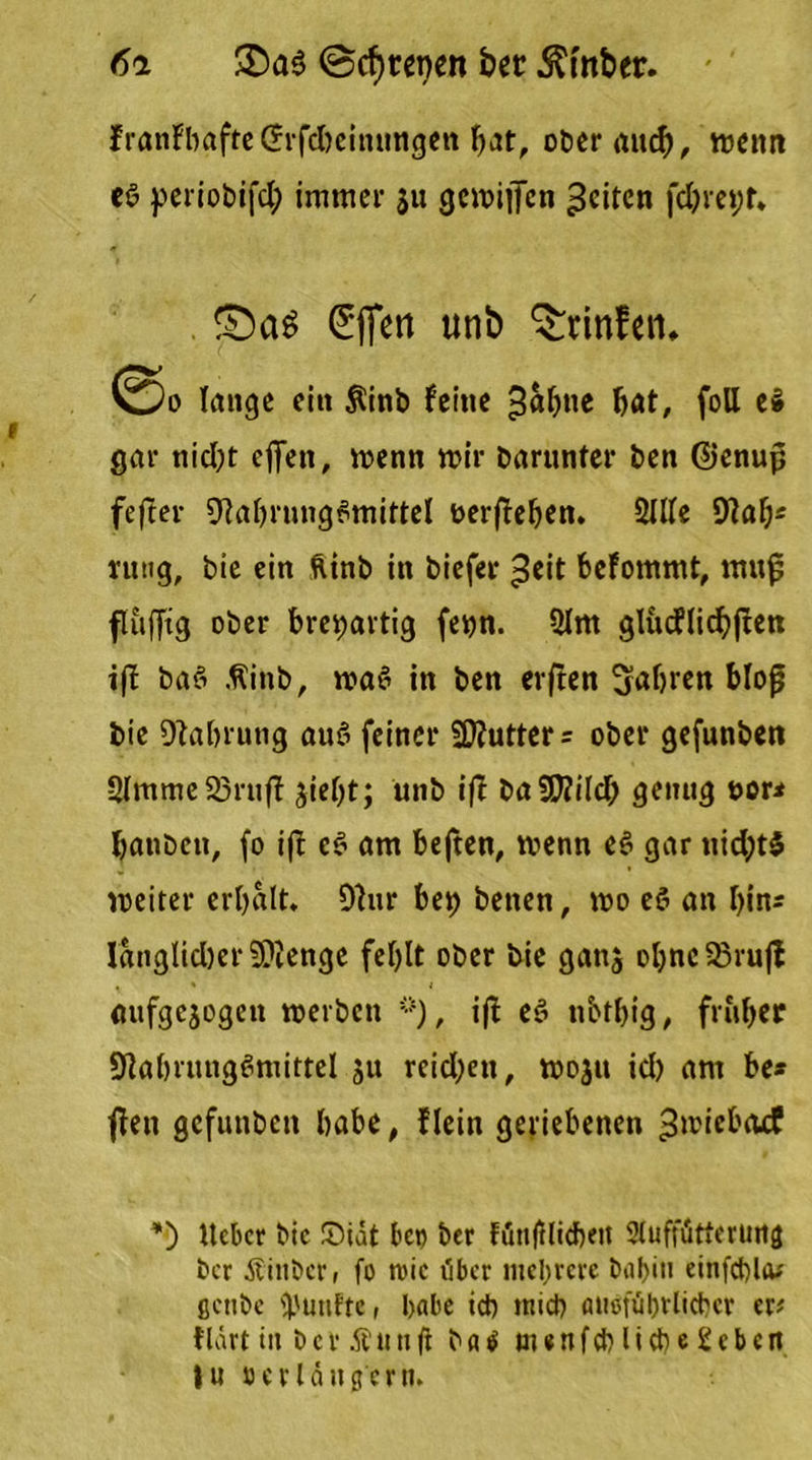 6i £)aS ©cfytepen bet $mber. franFbafteCrrfcbcitittngen bat, ober auch, wenn es periobifcl; immer $u gemiifen feiten fd)ret;t. Effert unb ^rinfen» ©o lange ein $inb feine bat, foll e$ gar nicht offen, wenn wir barunter ben Genup fefter Nahrungsmittel fcerjleben. 2Me Nab* ntng, bie ein ftinb in biefer ^eit befommt, ntu{5 fluffig ober breiartig fenn. 2lm gltuflicbjlett ifb baS .ftittb, was in ben erften fahren blofj bie Nahrung auS feiner Cutters ober gefunbett 2lmme23rufl jief>t; unb ijl baWiild) genug uor* banben, fo ifb eS am beften, wenn eS gar nid;t$ weiter erbalt. Nur bet) betten, wo eS an bin* IanglidjerNienge fehlt ober bie gattj obnc53rufl aufgejogen werben **), ijl eS nbtbig, früher Nahrungsmittel ju reichen, wojtt ich am be* jlen gefunbett habe, f lein geriebenen ^wiebaef *) Ueber bie ©tat bet) ber föttjllicbett Auffütterung ber Äittbcr, fo mtc t'ibcr mehrere bal>iti einfchUu ßcubc fünfte, habe id) mich attoftihvlicbcr er* flart iit bev Ättttft ba$ menfeh liehe geben tu »erlängern.