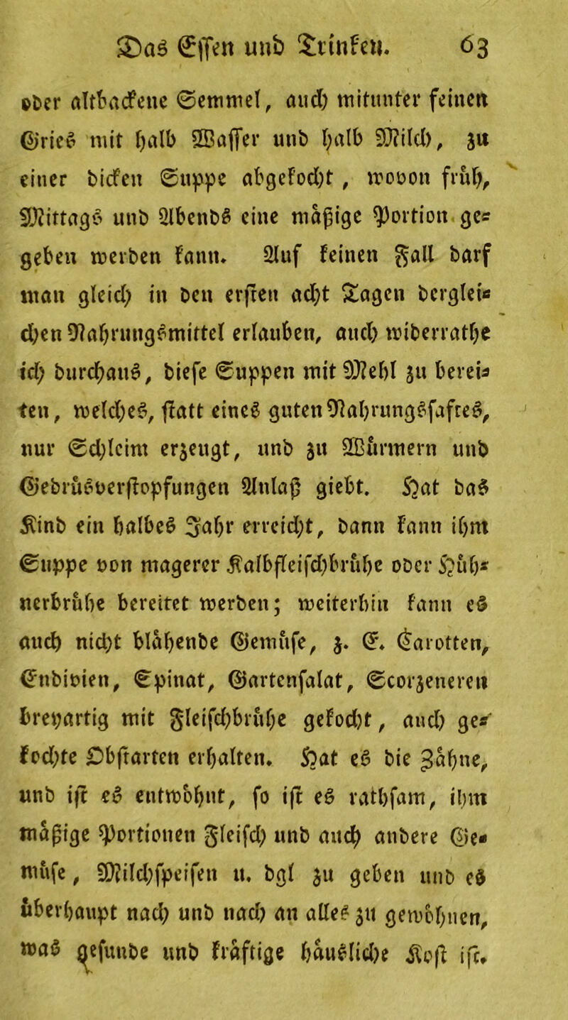 e&er alttacfcne (Semmel, and) mitunter feinett ©rie$ mit f>alb SBajfer u»b t;alb 5D?ild>, j« einer tiefen Suppe abgcfod)t, wooon früh, SEftittagS unb 2lbettbS eine madige Portion ge« geben treiben fantt. Stuf feinen $all tarf «tan gleid) in beit erfreu ad)t Sagen bcrglet« djen OlahrungSmittel erlauben, and) wiberrathe td; burd;attS, biefe (Suppen tuitSftebl jtt bereis teit, welches, ffatt eineg guten9JahrungSfafteS, nur Sd;leint erjeugt, unb 31t SB&rmern unb ©ebruSuerfopfungen 3lttlaß giebt. $2at baS Äinb ein halbes ^ahr errcidjt, bann fantt ihm (Stippe non magerer $albfeifd)bnibe ober S?ubs nerbruhe bereitet werben; weiterhin fantt eS auch nid)t blahenbe ©emufe, 3. ©. Karotten, ©tibiüiett, Spinat, ©artenfalat, Scorjetierett brepartig mit gleifdjbruhe gefodjt, and) ge« fodjte £)bftarten erhalten. ftat eS bie £abne, unb ifc eS entwöhnt, fo ift eS rathfam, ihm mäßige Portionen gleifd) unb and) atibere @e- mufe, £D?i!d;fpeifen 11. bgl ju geben unb e$ überhaupt nad) unb nach an alles jti gewöhnen, roaö gefuube unb fraftige h«uSlid)e $o(f ifc.