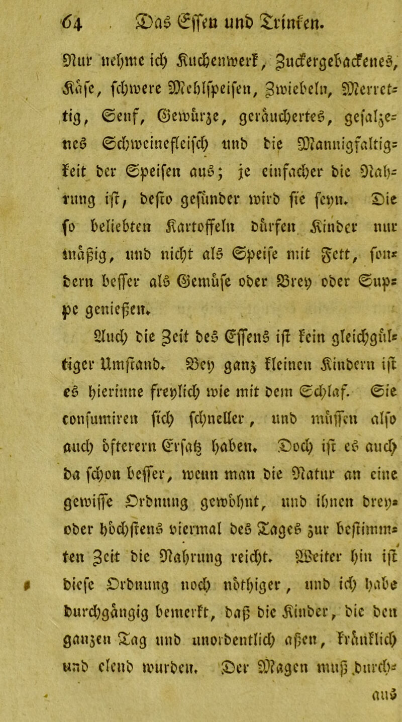 6\ £>a$ ©ffeu unb £t*tnfen. 9?ui* nehme id; jtuc&emuerf, >5ii<fergebacFetie3, $afc, fd;mere SKeölfpeifett, 3 miete ln, Sperret* tig, ©etif, Gemurje, geräudjerteö, gefalle* ttc$ ©dnt>cinefleifd; tmb bie 9)?annigfaltig= feit bet* ©peifen auö; je einfacher bie 9iah- ntng ift, befto gefunber wirb fte fcpn» Sie fo beliebten Kartoffeln Dürfen Äinber nur ittafig, tmb nid;t al$ ©peife mit gett, feit* bern beffer alö ©entufe ober 55m; ober ©up* pc geniefein Sind; bie be3 @ffen§ tfl fein gleichgul* tiger Umftanb, S3ci; gan$ {(einen Kinberit ift e$ f;ierinne freplid; wie mit bem ©d;laf. ©ie cottfumiren ftd; fdjttcKer, tmb mäßen alfo aucl; öfterem ©rfafc haben, Sod; ift cd and; b« fd;on beffer, wenn man bie 9iatnr an eine gemiffe Srbming gewohnt, unb ihnen brep* ober bbd;freitß oiennal be§ Sage6 sur beftimm* j ten ^cit bie Olahrung reid;t, Sßeiter f;iit ift biefe £>rbtuutg nod; n&tl;iger, unb id; habe burd;gattgig bemerft, bafj bic^inber, bie bett ganzen Sag unb unorbcntlid; af;ctt, frftnflid; unb clenb tvurbein Ser S)?agett nutjj.burd)*