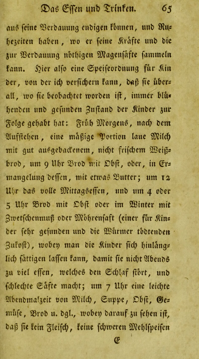 mt$ feine Verbauung enbtgen Fbuttett, unb 9ius freiten haben , mo er (eine Ävafte unb btc $ur 23erbauttng nbtbigeu SD?agenfafte fammeln fantt. ibier alfo eine ©peifeorbitung für ^in ber, ton ber id) verftrf;ern Fantt, baß fte ubers all, wo fte beobad)tet »vorbeti i|t, immer blu* benben unb gefunbett ^uffattb ber jlittber jur geige gehabt bat: grub Borgens, uacT) bem üluffieben , eine madige Portion laue SCRilcf) mit gut aufgebacfenem, tiid?t frifdbem SBeißa brob, um 9 Ubr 33rob mir S'bft, ober, in ©rs mangcluttg bejfcn, mit ettva» 93utter; um ra üf;r ba3 volle 9}?ittagreffen, unb um 4 ober 5 Ubr 25rob mit Cbft ober im SKinter mit ►Jrvetfcbcnmitß ober Sföbbrctifaft (einer für Äins ber febr gefunben unb bie ©urntcr tobteubett Jufofr), tvobep man bie Äinber fiel; bi«lang* lief? fattigen laffett fann, bamit fte nid?t2lbenb3 ju viel effen, tveld;e6 bett ©eblaf (fort, unb fd)led)te ©afte mad;t; um 7 Ubr eine leicpte Slbeubmaljeit von SDlild), ©tippe, £>bff, @es mufe, 25rob u. bgl., tvobep barauf 31t (eben i)I, baß fie fein gleifd;, feine fdnveren SDleblfpeifett i <*