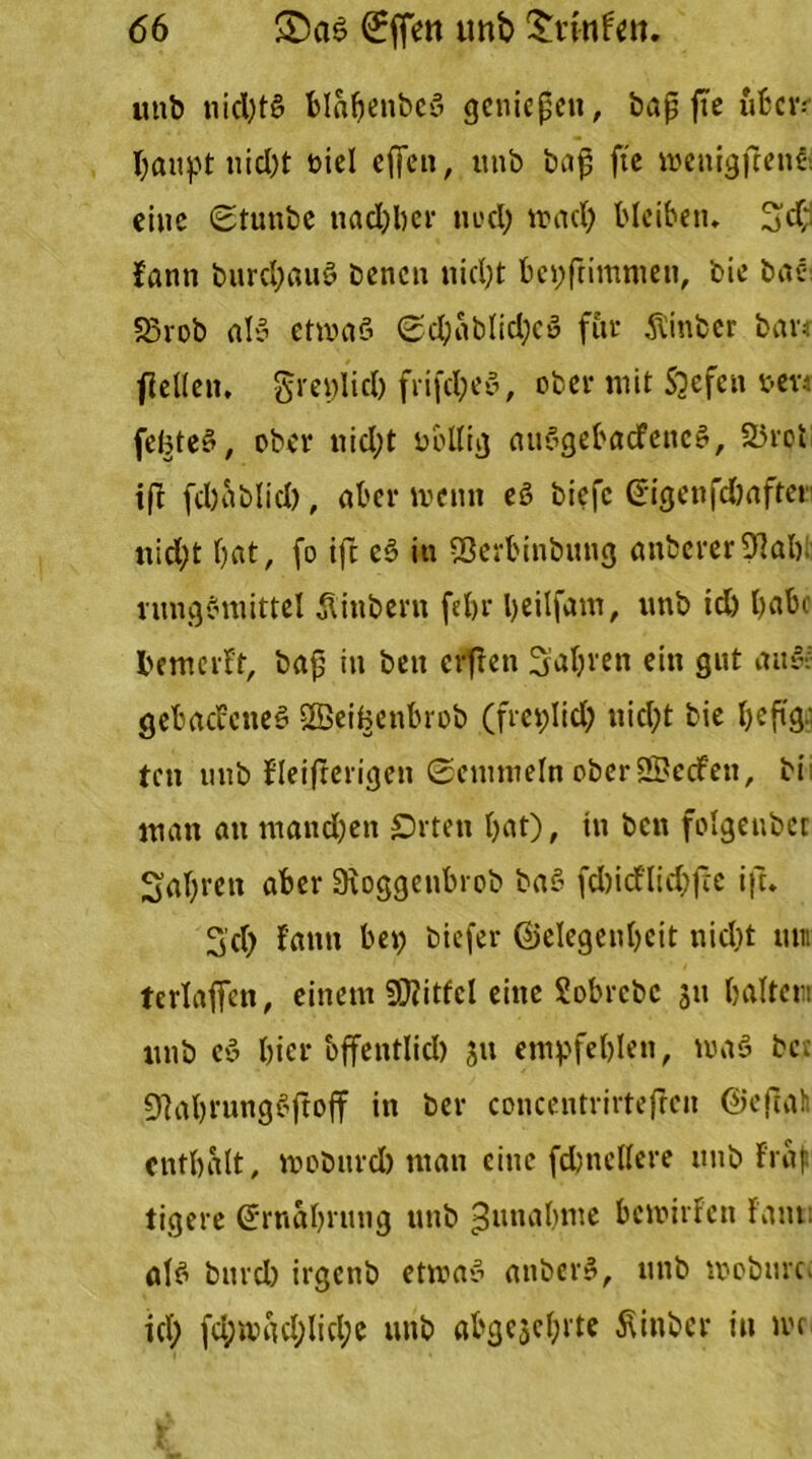 utib nid)t$ blabenbeö genieße«, baß fte über. I;aupt tiid)t biel ej]en, unb baß ft'e wenig fee nf eine (Stuttbe ttadjber twd; wad; bleiben. %d;. fann burd;au3 benen nid;t bestimmen, bie bae S3rob al3 etwas? 0d;ablid;cs? für Äinbcr bau flellen. grenlid) frifd;e3, ober mit ftefen »er* feBte3, ober uid;t völlig aueSgebacfencg, 25rol iß fdjablid), aber wenn eS biefc Gtigenfdbafter nid;t bat, fo ift e3 in Sßerbinbung anberer 9lab rungSmittel Äinbern febr l;eilfam, unb id) l)ab« bemcrFt, baß in beit erfreu fahren ein gut att& gebacFcnes? SßeiBettbrob (fret;Iid; nid;t bie ^eftga ten mtb Fleifterigen Semmeln ober SSBecFett, bi: man au mand;en £)rten bat), tu ben folgenbcr Sabren aber Stoggenbrob baS fd)icFlid;fte ift. 3'd) Fantt bei; biefer @elegenl;eit tiid)t um tcrlaffen, einem Mittel eine Sobrcbc 311 haltern unb cs? bicr offentlid) jtt empfehlen, was bet 9]abrung3ftoff in ber concentrirtefren ©eßah enthalt, wobnrd) man eine fdjnellere unb Fraf tigere (Jrnahruttg unb Zunahme bewirfcit Fant: al3 bnrd; irgenb etwas? anberS, unb wobnre* id) (d;whd;lid;c unb abgcjcfjrte Äinber in wc