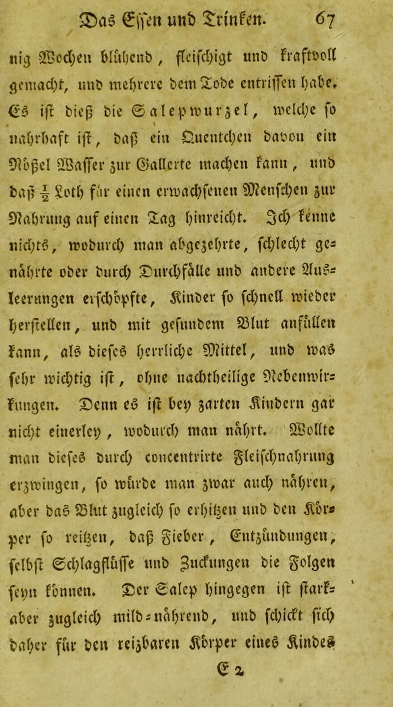 tiig 9ßcd;en blidjenb , fleifd;igt unb Fraftbott gemacht, mit) mehrere bem £obe entriffen habe, (£$ ift biep bie © alep Wurzel, wcld;e fo t \ nahrhaft ift, ba|5 ei» £luentd;cn baoou ein Oibjjcl SSafier zur ©aderte machen Famt , mib baf? \ Sott) für einen crmad;fcnen 9)?cnfd)e» jui* Nahrung auf einen £ag hinreicht. 3d; fe»»c uid;t<3, moburch man abgezehrte, fd;led;t ges nährte ober burd) Durchfälle unb anbere 2lue« Ieertmgen erfch&pfte, Äinber fo fd;nell wieber herfteden, unb mit gefunbem 93tut anfuüen lann, ale* biefcö hcrrlid;e SOiittel, utib was (ehr wichtig ift, ohne uachtheilige 9iebcimni- fungen. Denn eö ift bei; zarten Ambern gar nid;t einerlei;, looburd) man nährt. SBodte man biefeö burd; concentrirte gleifctynabrung erzwingen, fo mürbe man jmar aud; nähren, aber ba6 SSlut zugleid; fo erbten unb ben Abr» ycr fo reifen, bajj gieber, ©ntzuubungen, fclbft ©d;lagfluffe unb ^uefungen bie geigen feint rönnen. Der ©alep hingegen ift fiarF* aber gucjlcic^ milbsnäljrenb, unb fd;id’t fiel) bal;cr für beit reizbaren Abrper eineö AinbeS ea