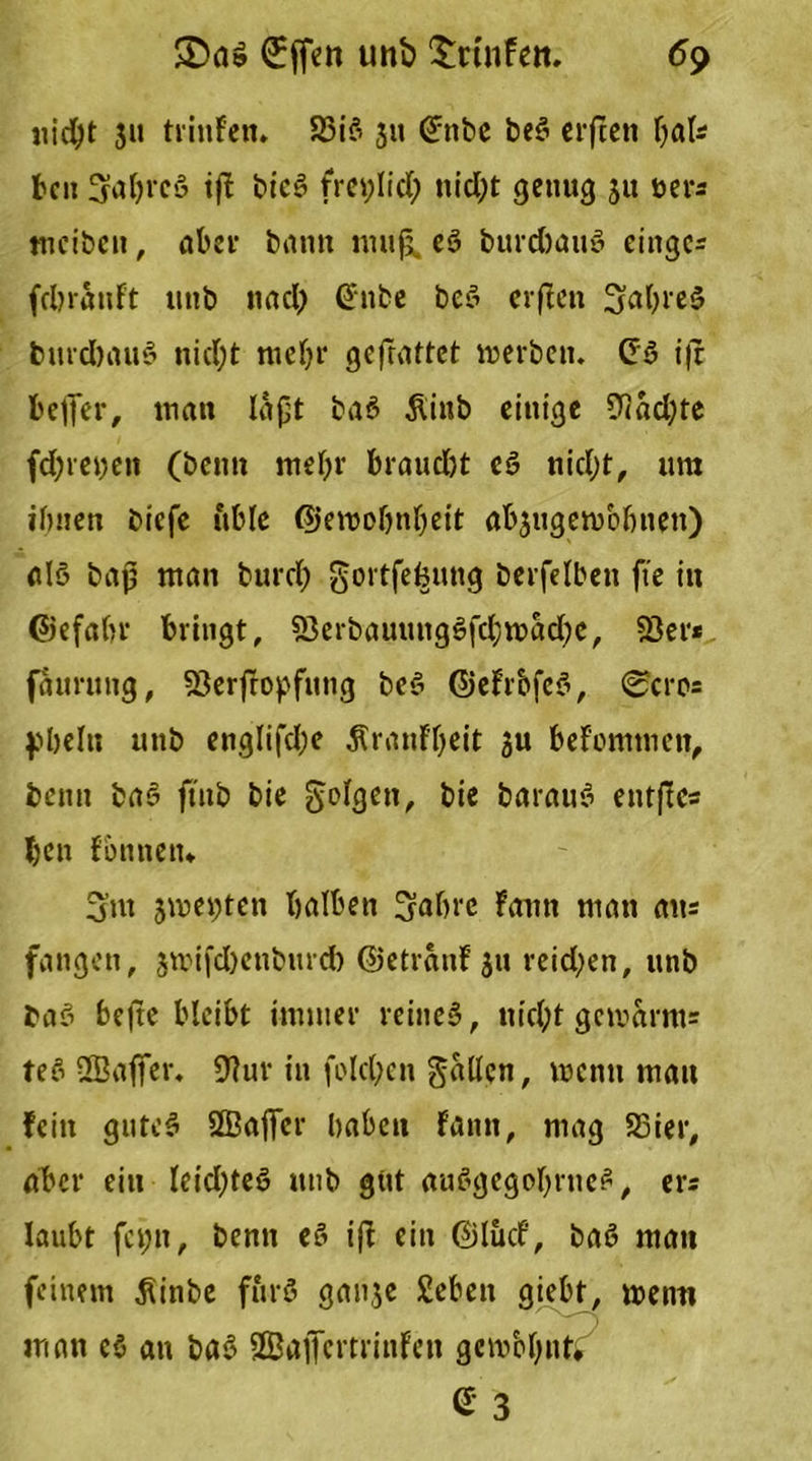 nicht 5» trinFen. 23i3 3» <£nbe be3 erften bat* beit üjafyreö tfF bieg freplid; nicht genug 31t öer* tncibeu, aber bann mufj, eö burd)au3 eingc* fcbrauFt unb nad) @nbe be3 erften SabreS burd)au3 nid;t mehr geftattet merben. £'3 ifr beffer, inan laßt ba3 Äinb einige 9lad)te fd; rep eit (beim mehr braudjt c3 nid;t, um ihnen btefe ftble ©emolmbeit ab3ugen>bbnett) al3 baß man burd) gortfebung berfelbett fte in ©efahr bringt, 53erbauuitg3fd}mad;c, 53er* faurung, 53erfropfitng be3 ©eFrbfe3, 0crc= pbelu unb englifd;e ÄranFbeit 3U beFomtnen, beim ba3 ftnb bie folgen, bie barau3 entfes ben fbnnetn Sm smepten halben Sabre Faun man au* fangen, 3mifd)enbmd) ©etranF 311 reid;en, unb ba3 befte bleibt immer reines, nkl;t gemarm* te3 ÜBaffer. 9?ur in fo!ct;en fallen, wenn mau Fein gutc3 QBaffcr haben Fann, mag SSier, aber ein leid)te3 unb gut au3gegobrne3, er* laubt fepit, benn e§ ift ein ©lucf, ba3 mau feinem .fiinbe für3 ganje £eben giebt, menti man c$ an ba3 SBajfevtrinFeit gcmbbnti e- 3