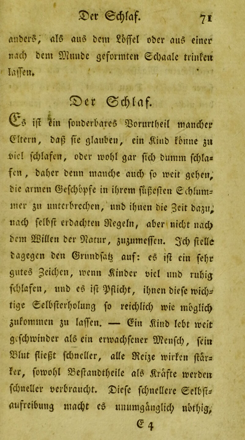 £)er (Bcfyfaf. *71 anbcrS, als aus beut Sbffct ober auS einer nad) bem iÜtmibc geformten ©clxmle trinFeit laßen» • £)et 0d)faf. fo if? litt fonberbareS «Borurtbeil mandjer GIfern, baß fte glauben, ein $iub Fbrnte 311 i'icl fdßafen, ober weiß gar ftd) bümm fd)Ia* fett, baber beim mauere and) fo weit geben, bie armen @efd)byfe in ihrem fußeflcn €cf)Itim= mer ja unterbrechen, unb ihnen bie Beit ba^tt; tmd; felbft erbadnen 9iegeltt, aber nid;t uad> bem ßßitfen ber Diarur, susnmeßeu. 3ch fiede bagegen ben ©runbfafc auf: eS iß ein fehr gute>3 3eid;cn, wenn Äinber oicl unb ruhig fchlafett, unb cS iß 9>ßid;t, ihnen biefe wid)- tige ®eIhfterhoItmg fo reicf;Iid> wie möglich Sufommen 31t laßen. — ©in tfinb lebt weit gcfd?mitiber als ein erwadßcner S0?eufd), fein S3Iut fließt fdmeller, alle a^cige wilden ßar= Fer, fowohl 23eßanbthei(e als Grafte werben fdjneller »erbraudß. £)icfe fd;nellere @clbß* aufreibutig madß cS unumganglid; nbtbig, ©4