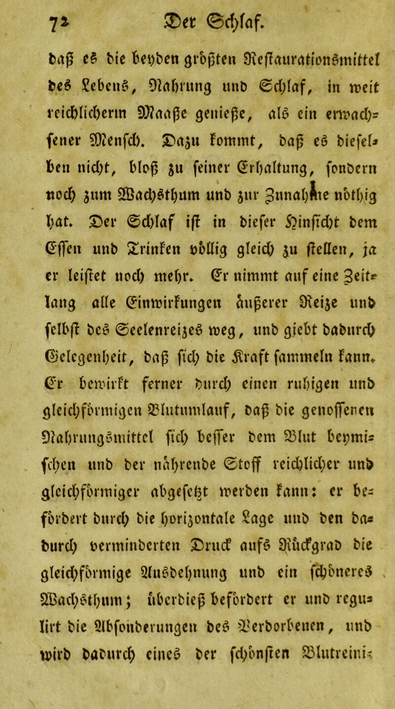 7* £>er ©d;faf. baß e£ bic bepben größten SKefFauration&nittel bc6 SebettS, OFafmtng uttb ©d;laf, in weit reidjttdjerm 9)?aaße genieße, ale> ein erwad;= fener SOtenfd). Daatt Fontmt, baß eö biefef* beu nid;t, bloß ju feiner Erhaltung, fonbertt ttod; jttm 2Öad;$tbum unb $ur ^unabÄte notbig I;at. J)er ©d)Iaf ifl in biefer S?inftd;t bem Gt'fieu unb ErinFen öbßig gleid) ju (Mett, ja er leiftet ttod; ntef;r. (Fr nimmt auf eine Seit? lang ade (FinwirFutigen äußerer 9tei$e unb felbfF bey ©eetenreijeö weg, unb gtebt babureb ©clcgenbeit, baß ftd; bie $raft famtneltt Fann» (Fr bewirFt ferner bttrd; einen ruhigen itnb gleid;fbrniigeii SHutimilaitf, baß bie genoffenen 9?al)rungoniittct ftd; beßer bem 23lut bepmi« fd;en unb ber nabreube ©toff reichlicher unb gleichförmiger abgefefet werben Faun: er be- fbrbert burd; bie horizontale Sage uttb ben ba« burd; perminbertett DrucF aufS SiucFgrab bie gleichförmige 3luobef;nung unb citt fd}bnere$ 2Bad;$tf;ttm; uberbieß befbrbert er unb regit* lirt bie Sibfonberungen be$ füerborbetten, uttb wirb baburcf) eineö ber fchonften S23lutreinU