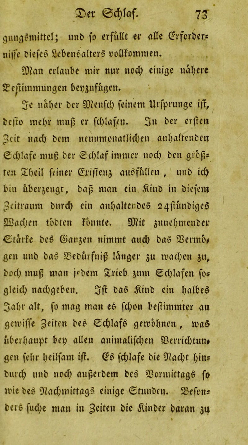 gung#mittcl; «nb fo erfüllt er alle (Trforber* ni|fe biefe# 8eben#alter# noflfommen. SOiata erlaube mir nur nod; einige nähere SSefiimmungcn be^ufugett. S'e naher ber SDienfd; feinem Urfprunge iß, tcßo mehr muf er fddafat. Sn ber elften Seit nach bem neunmonatlichen auhaltcnben <Sd;lafe muß ber (Schlaf immer noch ben gibßs ten £beil feiner Ghißenj auf’füllen , unb icl) bin uberjeugr, baß man ein Äiub in biefem Zeitraum bnrd) ein auhaltenbe# 2 4fumbige# SDachen tobten fbnntc. S0?it junehmenber Crarfc bc# ©anjen nimmt auch ba# Q3crmo* gen unb ba# 23eburfniß langer 311 machen 311, bocl; muß man j<,bem £rieb 311m (Schlafen fo« gleich nachgeben. 3ß ba# $inb ein (mibe» Sahr alt, fo mag man e# fchon beßimmter an gemifTe Seiten be# (Schlaf# gembhnen , maö überhaupt bep allen animalifchen sßerridjtun# gen fehr heilfam iß. (J# fchlafe bie 0?ad;t hin* burch unb noch außerbem be# Vormittag# fo mie be# 9i ad; mittag# einige (Stuubcn. 23efon; ber# fud;e man in feilen bie Äinber baran 311