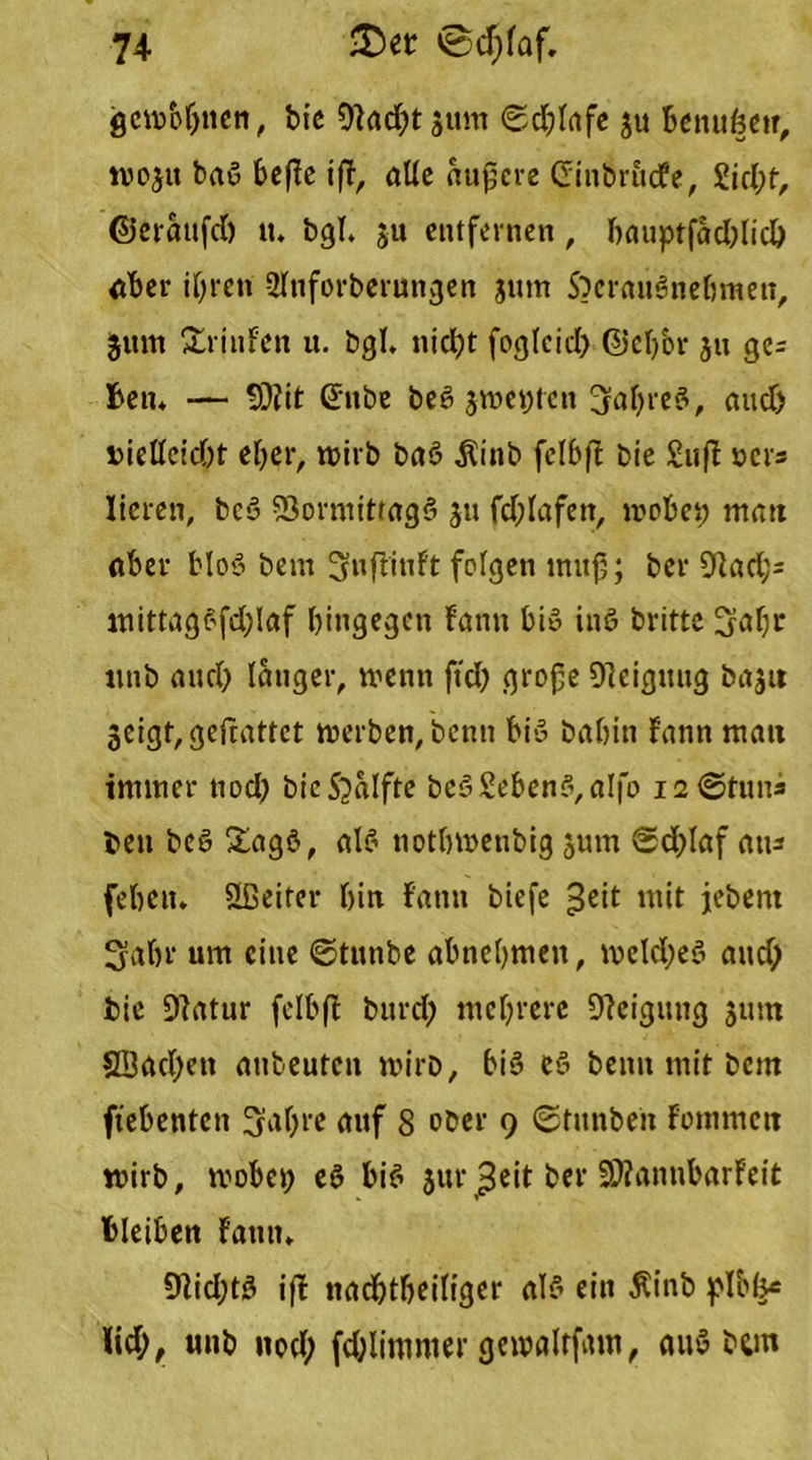 gcrobljnen, bie OFadjtgum 6d;fafe gu Bcnufecir, wogit baß befie ifF, alle äußere Cinbrudfe, 2id;f, ©eraufd) tt. bgl. ju entfernen, f>anptfad>ltd> aber ihren Sfnforberungen jutn S)craußnebmen, gum £rinFen u. bgl. nicht foglcid; ©eljbr jn ge^ ben» — 9)fit (5nbe beß gwei;tcn 3al;reß, and) bielleid)t eher, wirb baß $inb felbft bie £ufl »er3 lieren, beß 93ormittagß gu fd;lafen, wobei; mau aber bloß bem ^nflinft folgen muß; ber 9]ad;= mittagßfd;Iaf hingegen Fann biß inß brittc 3fabr nnb and; langer, wenn ftd; große Oleigttng bagu geigt, gefeattet werben, benn biß babin Fann mau immer tiod; bicSjalfte bcß£ebenß,aIfo 12©tun* beit beß &agß, alß notbwenbig gum ©d;laf ans [eben. Sßciter bin Fann biefe £eit mit jebern FJabr um eine ©tutibe abnebmen, meld;eß and; bie 9Fatur fclbfi bnrd; mebrere DFeignng gurn 3Bad>ett anbeuten wirb, biß eß beim mit bem ftebenten 3af;re auf 8 ober 9 ©funben Fommeu wirb, wobei; eß biß gur £eit ber 99?annbarFeit bleiben Faun» 9Fid;tß if! nacbtbeiltger alß ein Äinb plbf^= Fid;, «nb nod; fcOlimmer gewalrfmn, auß bgn