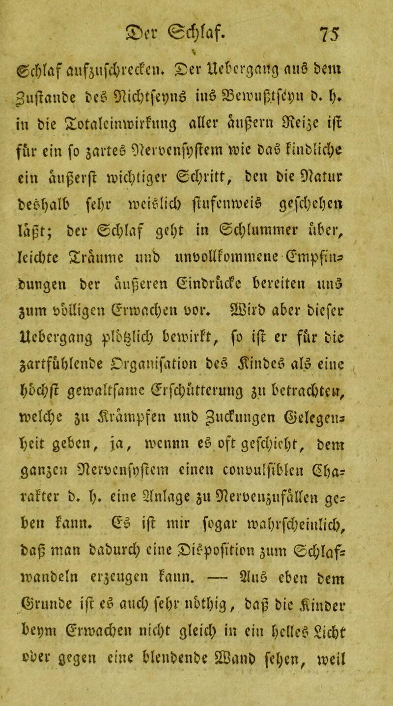 \ @dßaf aufjufdwecfeu. £)er Uebcrgnng miß bent ^ußanbe bei Stfidjtfepuß ittß SBewußtftytJ b. I). in bie £otaIcinwirfung aller äußern Oieije if£ für ein fo jarteö FRerocnfpßem wie baß finblid;e ein außerß wichtiger ©d;ritt, ben bic DFatur beßßalb feTjr wcißlid) ßufcnweiß gefcbcbcn laßt; ber ®d;laf gebt in ©d; lumm er über, Icidjte Traume uub unbollfommene (Fmpfius bungen ber äußeren (Finbrucfe bereiten miß jttnt völligen (Frwad)en oor. ÜBirb aber biefei* Ucbergang plcölid) bewirft, fo iß er f&r bie jartfublenbe ©rgauifation bcß Äinbeß alß eine l)bd)ft gewaltfante (Jrfcbutterung 311 betrachten, weld;e 51t Krämpfen uub ^ucfutigcn ©elegeiu T;cit geben, ja, wennn eß oft gefd;iel)t, bent ganzen SfterucnjVßcnt einen conoutfiblen (Fba= rafter b. I;. eine Sfnlage ju SRerüenjufallen ge= ben fann. (Fß iß mir fogar mnbrfdjeitilid), baß man baburd; eine ©ißpofition 511111 ©d;laf= wanbeln erjeugen fann. — 31 uß eben bem Cirunbe iß eß and; fel>r nbtlßg, baß bic .ftinber bepm (Frmadwit nid;t gleich in ein beließ Siebt ober gegen eine blenbenbe SIBanb [eben, weil