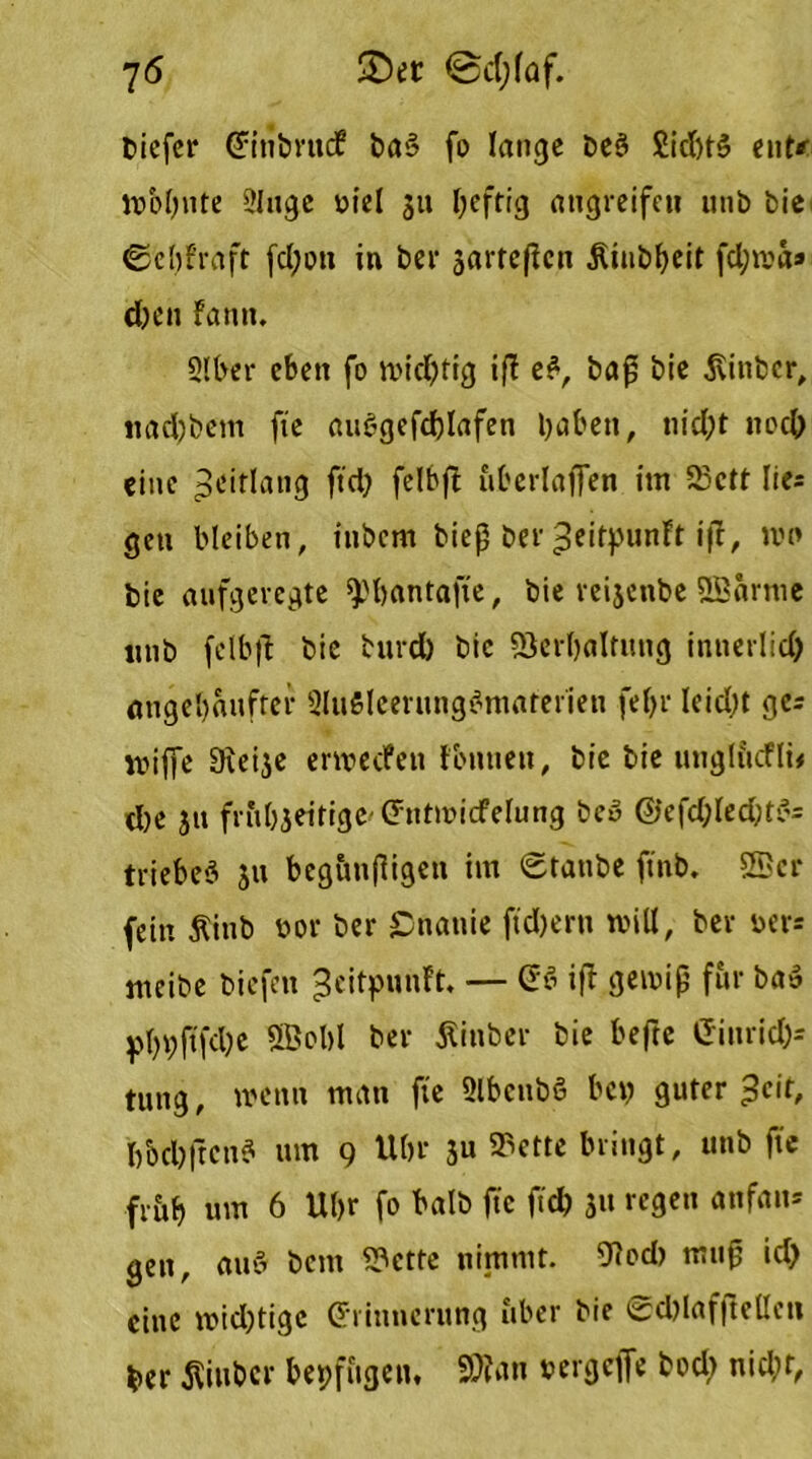 tiefer Eitibrttef ba§ fo lange beö Siebte ent* tü&bnte 21119c üiel 511 heftig angreifeu unb feie ©cbfraft fcl;ou in ber jarrefien .Riubbeit fd;ma* djen farm. 5!ber eben fo tvidjtig ift e£, baß bie 3\itibcr, liacfebem fte aubgcfdftafen haben, nid;t noch eine peitlang ftd) felbft überlaßen im 23ctt lies gen bleiben, inbem bieß ber ^eitpunft ift, nu> bie aufgeregte ^'bantafte, bie re^enbe ©arme unb felbft bie burd) bie iöerbaltung innerlid) angebaufref 3lu5leeritng>omaterieu fef>r leicht ges voiffe Dieije erivecfen fbntien, bie bie unglücfli* d)e ja fritbjeitige (httmicfelung beö ©efd;ledjt$= triebet 511 beg&tiftigen im <£tanbe ftnb. ©ei- fern ftinb t>or ber Onanie fiebern will, ber ber= meibe biefen ^eitpunft. — ES ift gewiß für ba» pbhftfdje ©obl ber Äinber bie befte Ginricl)s tung, wenn man fte Slbcnbö bet) guter ^cir, bbd)ftcnS um 9 Ubr 3« ^ctte bringt „ unb fte fr&b um 6 Ubr fo halb fte ftd) 31t regen anfan= gen, auft bent 23ctte nimmt. 9locb muß id) eine midjtigc Erinnerung über bie 0d)laffttellcn $>er $inbcr bepfitgen, SDiatt »etgeffe bod> nid;r,