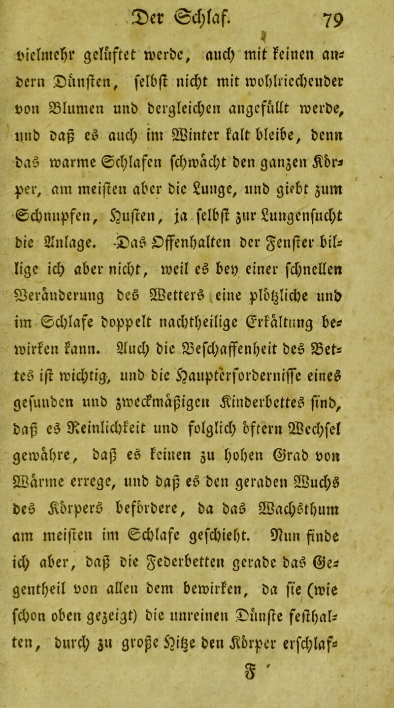 iMcImeljr gelüftet werbe, mtd; mit feinen an* öern Sitnjfen, felb|f nid;t mit wohlricdKiiber non SSIumen unb bcrgleid;en angcfuüt werbe, Uitb bap eö and; im hinter f'alt bleibe, benn baö warme ©d;Iafen fd)wad;t ben ganzen $&r* per, am meiften aber bic Sunge, imb giebt 511m ©ebnupfen, Souffen, ja fclbfi jur £ungcnfud;t bie 2Infage. -£)af> £>ffenbalten ber genfer bifc lige id; aber niept, weil e§ bei) einer fdjnellen fSeranberung beö 2Better6 eine plb^lidbe unb im 8d)Iafe hoppelt nad)tf;eilige (Jrfaltung be* wirfen fann. 2fud; bic £Befd;affenbeit be§ SSet* teß ift widjtig, unb bic S?aupterforberniffe eineS gefunben unb sweefmapigen ÄinberbetteS jtnb, bap e$ 9fvCinIid)feit unb folglid) öfter» 2Bcd;fef gewahre, bap es feinen ju hoben @rab non Sffiarme errege, unb bap eö ben geraben iffiudjS beS $&rperö befbrbere, ba bae> 2ßad;6tbum am meiften im ©c&lafe gefdjieht. 9?un finbe id; aber, bap Die geberbetten gcrabe ba$ @e* gentheil non allen bem bewirten, ba fte (wie fd)on oben gezeigt) bie unreinen ©itnffe feffhal^ ten, bnrd; $u grope Sbiße ben Körper erfdfaf* & '