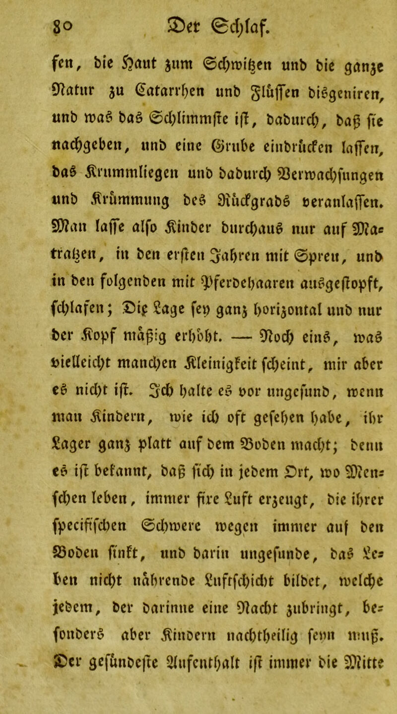 So 3) et @d;faf. fett, bie $?aut jitnt ©d)roißen unb bie ganze fRatitr ju €atarrben unb gluffen biSgeniren, unb maö ba§ ©djlimmfle ift, baburd;, bag fte naeggeben, unb eine ©ruhe eiubritcfen lagen, ba§ Zirummltegen unb baburd) a3ent>nd)fungen unb tfriunmuug beS SiucfgrabS veranlagen. S0?att läge alfo Äinber burd)aui? nur auf fDia« tragen, in ben ergett fahren mit ©preu, unb in ben folgcnben mir ^ferbebaareit auSgegopft, fd;lafen; ©t$ Sage fei) ganj horizontal unb nur ber .ftopf ntajjlg erhobt. — 0^od> ein$, »aö vielleicht matid^en ßleinigFeit fdjeint, mir aber ee> nid)t ig. 3d) halte ee> vor ungefunb, mentt mau Äinbern, tuie id) oft gefehen habe, ihr Säger ganz platt auf bem SSoben mad)t; beim eö ift befannt, bag ftd) in jebem £)rt, »o SOictir fd)cn leben, immer ftre Suft erzeugt, bie ihrer fpeciftfdten ©dnverc tvegen immer auf ben S3oben ftnft, unb barin ungefunbe, bas* Ses ben nicht nahrenbe 2ufrfd)id)t bilbet, welche jebem, ber barinne eine 9]ad)t zubringt, bc fottberö aber ^ittbern nachtheilig fepn mug. ©er gefunbefte Aufenthalt ift immer bie 3??itte