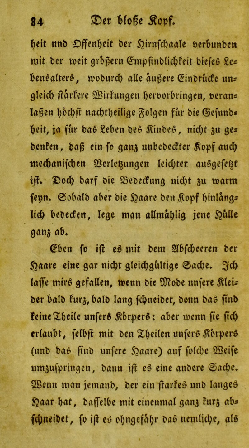 beit unb Offenheit ber Sbirnfdbaale perbunbe» mit bcr weit großem (Jmpßnblicbf'eit biefeß Se= benßalterß, moburd) alle äußere (Jinbrucfe uns gleich ßarfere öBirfungen Ijeroorbringen, ueran= laßen bod)ß nachteilige folgen für bie ©efunb* beit, ja für baß Seben beß Äinbeß, nicht ju ge* benfen, baß ein fo ganj unbebedter $opf aud) meebanifdben Verlegungen leid;ter außgefefet iß. Doch barf Die Vebedung nid)t ju warm fepn. ©obalb aber bie Sjaare beu jlopf binlangs lieb bebeden, lege man allmablig jene Sjutte ganj ab. (Jben fo iß eß mit bem 2lbfcßecren ber Jjaare eine gar nicht gleichgiiltige ©ad)e. 3d> lafie mirß gefallen, wenn bie -Wöbe unfere $leU ber halb fur$, halb lang fchneibet, beim baß ßnb leineXbcile unferß Äbrperß: aber wenn fie ftd) erlaubt, felbß mit ben Steilen unferß Äbrperß (unb baß ßnb unfere 5>aare) auf foldje SBeife wnjufpringen, bann iß eß eine andere ©ad;e. 2Benn man jemanb, ber ein ßarfeß unb langet $aar bat, baffelbe mit einenmal ganj Furj ab* fchneibet, fo iß eß of;ngefS^r baß uemliche, alß