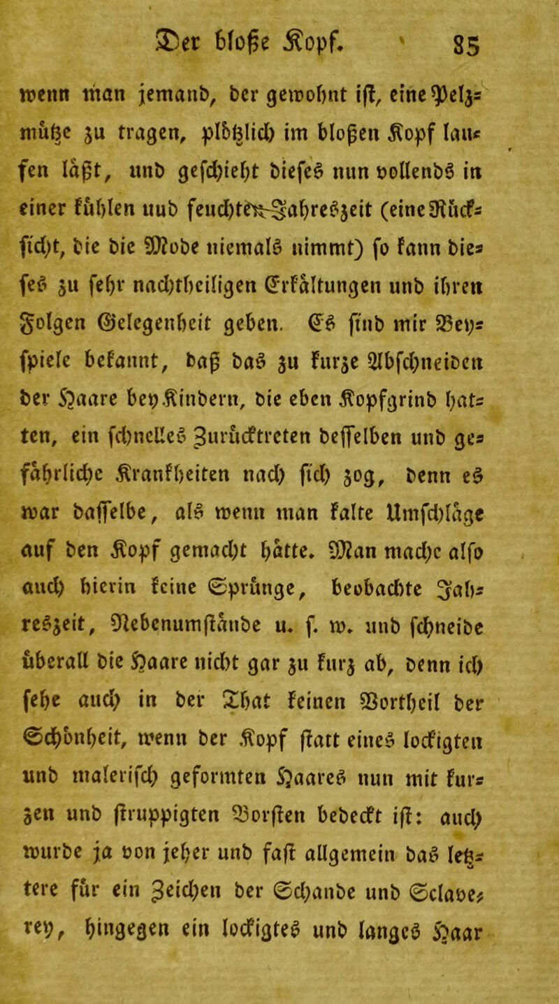wenn man jematib, ber gewohnt iff, eine 9)eljs muße ju tragen, plbfclid) im blofjen $opf lau« fen laßt, unb gefd)iebt biefeS nun nollenbS in einer füllen uub fcudjtrRr^afjrc^jeit (eine9tücfs ftd)t, bie bie Sttobe niemals nimmt) fo fann bies feS ju febr nadjtbciligen (Frf'altungen unb ihren folgen ©elegenbcit geben. (FS jtnb mir 23eys fpiele befannt, baß baS ju fur$e 2lbfd;neiben ber 5)aare bep.fiinbern, bie eben Äopfgrinb bats ten, ein fd)nel!eS ^urucftreten beffelben unb ges fabrlid^e Äranf beiten nad) ftd) 30g, benn eS war baffelbe, als wenn man falte Utnfdjlage auf ben Äopf gemacht batte. Üflan mad;c alfo aud) hierin feine Spränge, beobad)te 3ab* reSjeit, 31ebcnumffaube u. f. w. unb fdjneibe überall bie fraare nicht gar 31t furj ab. Denn id) febe aud; in ber £bat feinen Sßortbcil ber Schönheit, wenn ber ßopf ffatt eines locfigtett nnb malerifcb geformten SjaareS nun mit fürs Jen unb (iruppigten 33orffen bebedft iß: aud) würbe ja üon jeher unb faß allgemein baS le^s tere für ein 3eid;en ber Sd;anbe unb ©claüe* ret;, ^tngegen ein locfigteS nnb langes S?aar