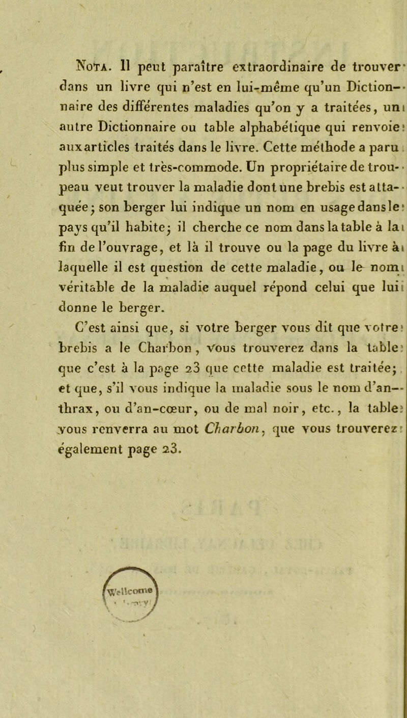 Nota. 11 peut paraître extraordinaire de trouver- dans un livre qui n’est en lui-même qu’un Diction-- naire des différentes maladies qu’on y a traitées, uni autre Dictionnaire ou table alphabétique qui renvoie auxarticles traités dans le livre. Cette méthode a paru plus simple et très-commode. Un propriétaire de trou- peau veut trouver la maladie dont une brebis est atta- quée- son berger lui indique un nom en usage dansle pays qu’il habite; il cherche ce nom dans la table à lai fin de l’ouvrage, et là il trouve ou la page du livre ai laquelle il est question de cette maladie, ou le nomi véritable de la maladie auquel répond celui que luii donne le berger. C’est ainsi que, si votre berger vous dit que votre brebis a le Charbon, vous trouverez dans la table que c’est à la page 23 que cette maladie est traitée; et que, s’il vous indique la maladie sous le nom d’an— thrax, ou d’an-cœur, ou de mal noir, etc., la table: vous renverra au mot Charbon, que vous trouverez également page 23.