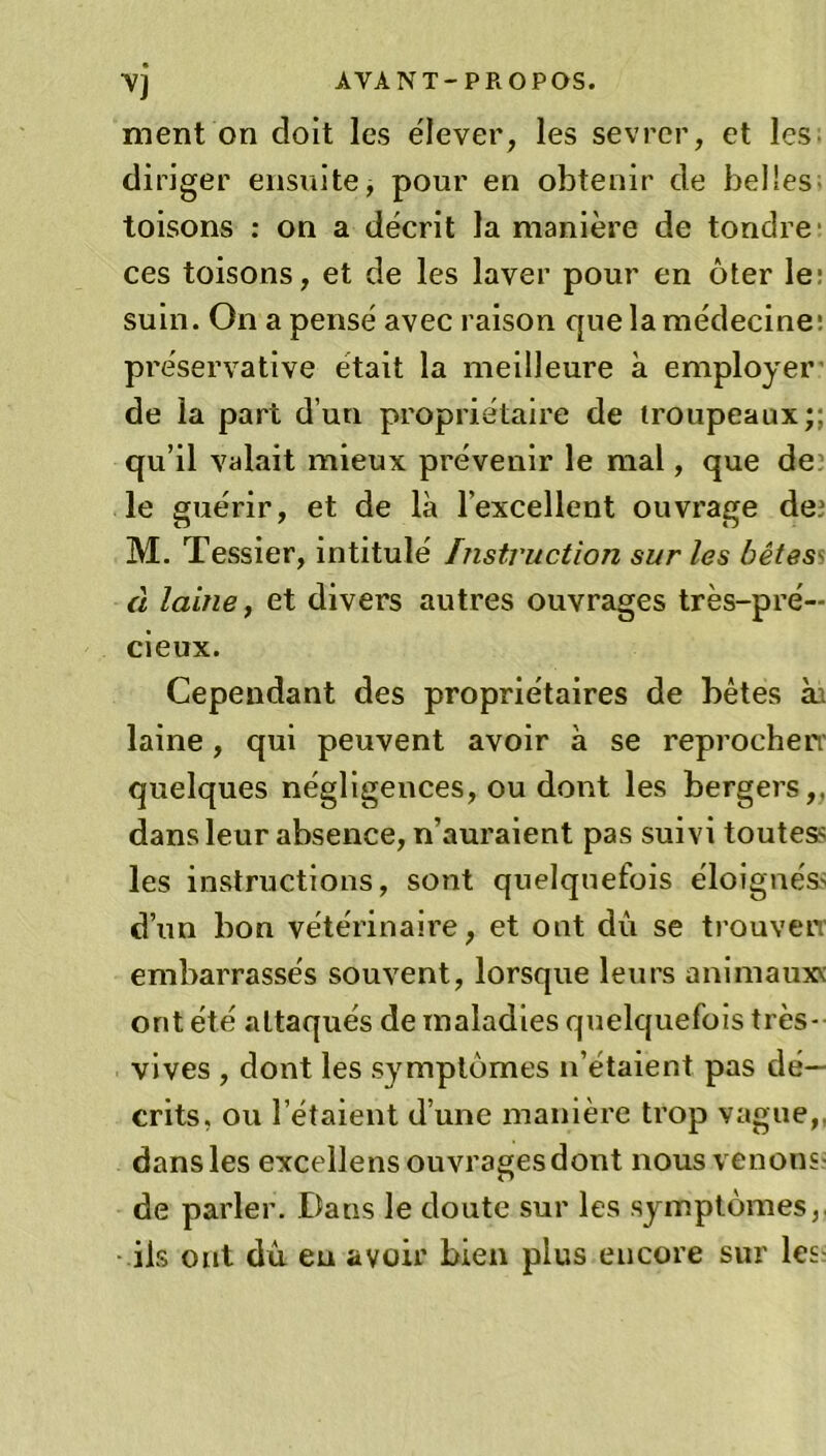 Vj AVANT-PROPOS. ment on doit les élever, les sevrer, et les diriger ensuite, pour en obtenir de belles toisons : on a décrit la manière de tondre ces toisons, et de les laver pour en ôter le; suin. On a pensé avec raison que la médecine: préservative était la meilleure à employer de la part d’un propriétaire de troupeaux;; qu’il valait mieux prévenir le mal, que de le guérir, et de là l’excellent ouvrage de.1 M. Tessier, intitulé Instruction sur les bêtes à laine, et divers autres ouvrages très-pré- cieux. Cependant des propriétaires de bêtes ài laine, qui peuvent avoir à se reprochen quelques négligences, ou dont les bergers,, dans leur absence, n’auraient pas suivi toutes? les instructions, sont quelquefois éloignés? d’un bon vétérinaire, et ont du se trouverr embarrassés souvent, lorsque leurs animâmes ont été attaqués de maladies quelquefois très- vives , dont les symptômes n’étaient pas dé- crits, ou l’étaient d’une manière trop vague,, dans les excellens ouvrages dont nous venons de parler. Dans le doute sur les symptômes,, ils ont du eu avoir bien plus encore sur les