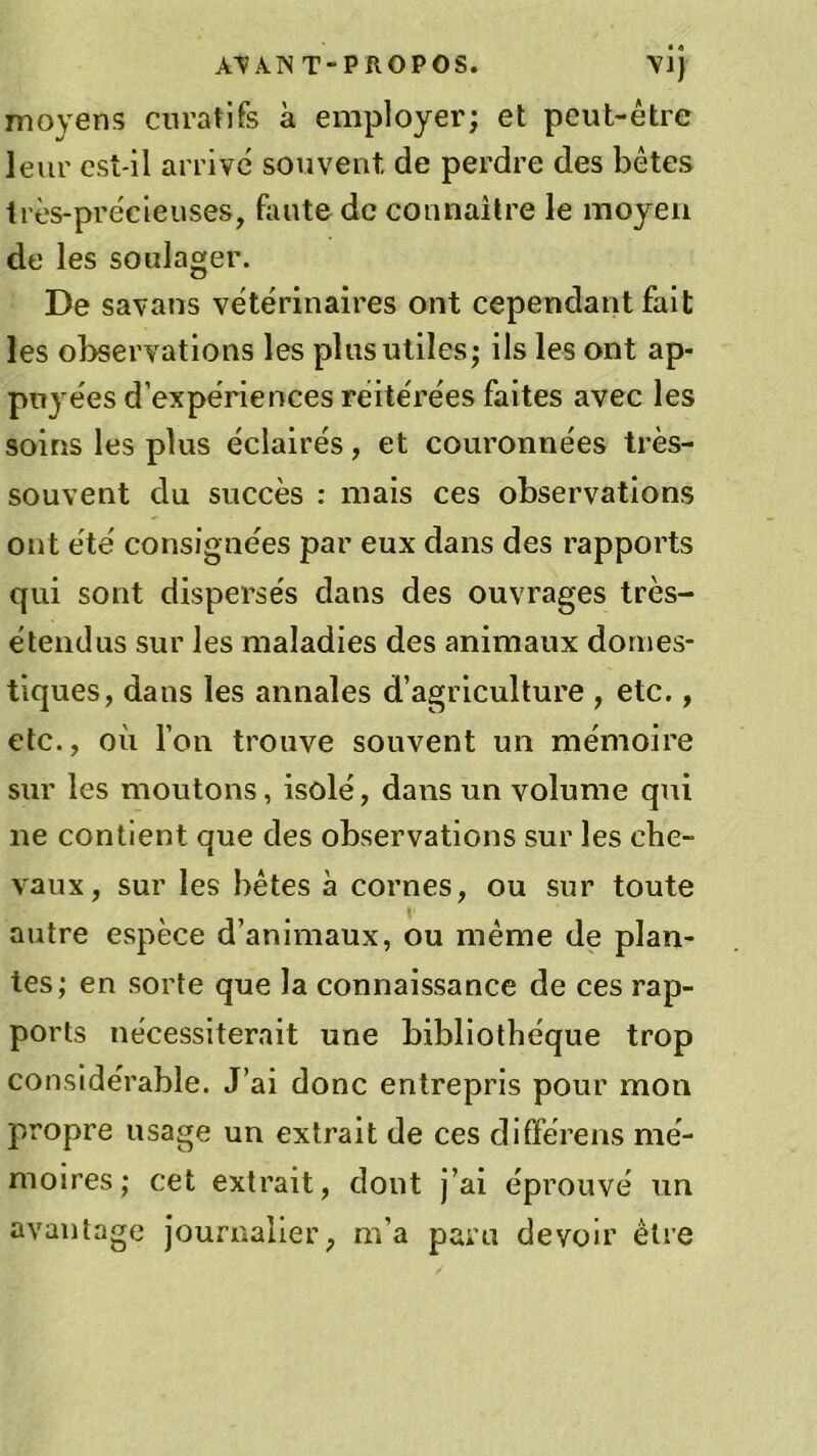 moyens curatifs à employer; et peut-être leur est-il arrivé souvent, de perdre des bêtes très-précieuses, faute de connaître le moyen de les soulager. De savans vétérinaires ont cependant fait les observations les plus utiles; ils les ont ap- puyées d’expériences réitérées faites avec les soins les plus éclairés, et couronnées très- souvent du succès : mais ces observations ont été consignées par eux dans des rapports qui sont dispersés dans des ouvrages très- étendus sur les maladies des animaux domes- tiques, dans les annales d’agriculture , etc., etc., où l’on trouve souvent un mémoire sur les moutons, isolé, dans un volume qui ne contient que des observations sur les che- vaux, sur les bêtes à cornes, ou sur toute autre espèce d’animaux, ou même de plan- tes; en sorte que la connaissance de ces rap- ports nécessiterait une bibliothèque trop considérable. J’ai donc entrepris pour mon propre usage un extrait de ces différens mé- moires; cet extrait, dont j’ai éprouvé un avantage journalier, m’a paru devoir être