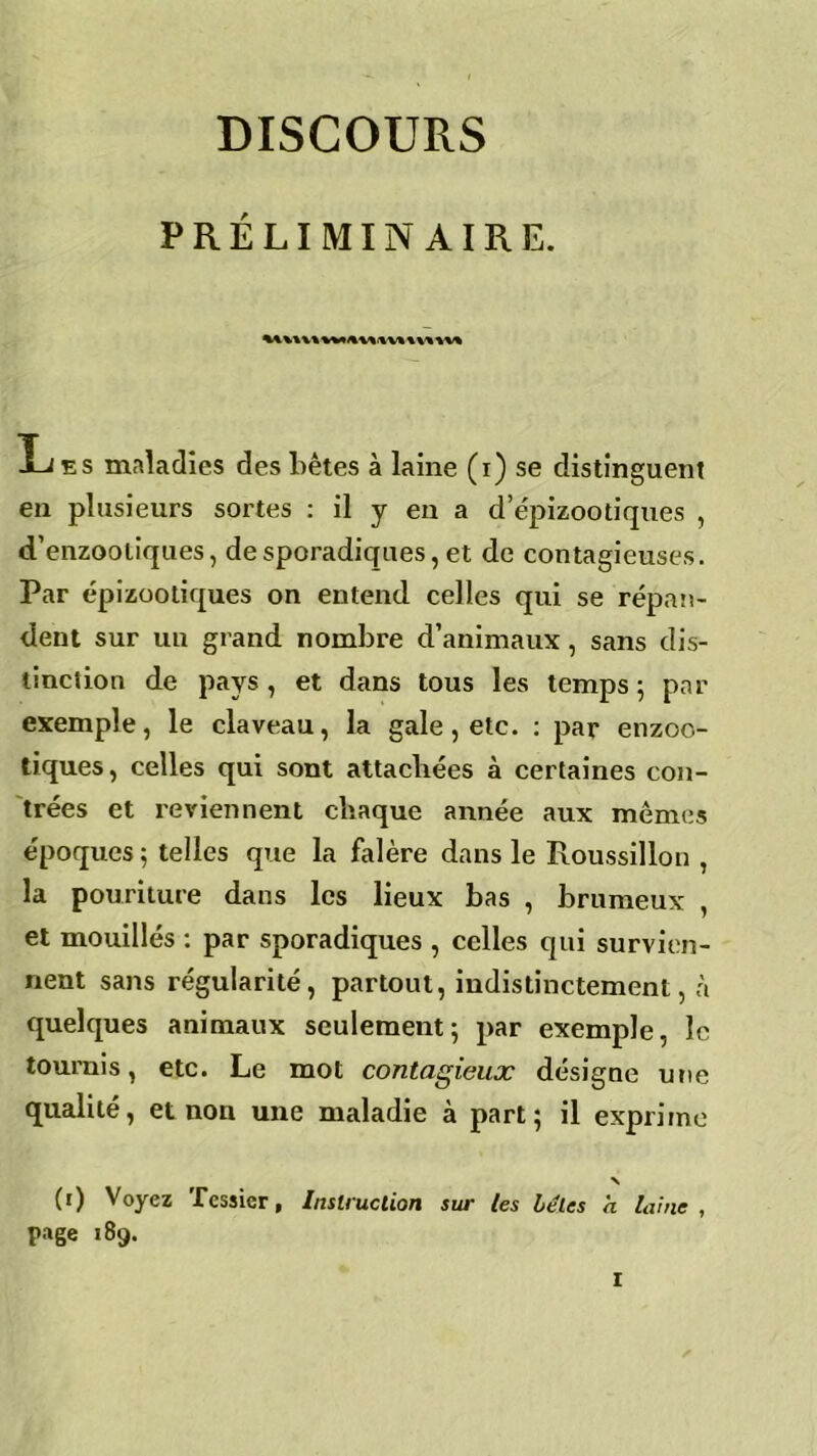 DISCOURS PRÉLIMINAIRE. % U\V« Les maladies des bêtes à laine (i) se distinguent en plusieurs sortes : il y en a d’épizootiques , d’enzooliques, de sporadiques, et de contagieuses. Par épizootiques on entend celles qui se répan- dent sur un grand nombre d’animaux, sans dis- tinction de pays, et dans tous les temps 5 par exemple, le claveau, la gale, etc. : par enzoo- tiques, celles qui sont attachées à certaines con- trées et reviennent chaque année aux mêmes époques ; telles que la falère dans le Roussillon , la pourilure dans les lieux bas , brumeux , et mouillés : par sporadiques , celles cpii survien- nent sans régularité, partout, indistinctement, à quelques animaux seulement5 par exemple, le tournis, etc. Le mot contagieux désigne une qualité, et non une maladie à part; il exprime N (1) Voyez Tessier, Instruction sur les bêles a laine , page 189.