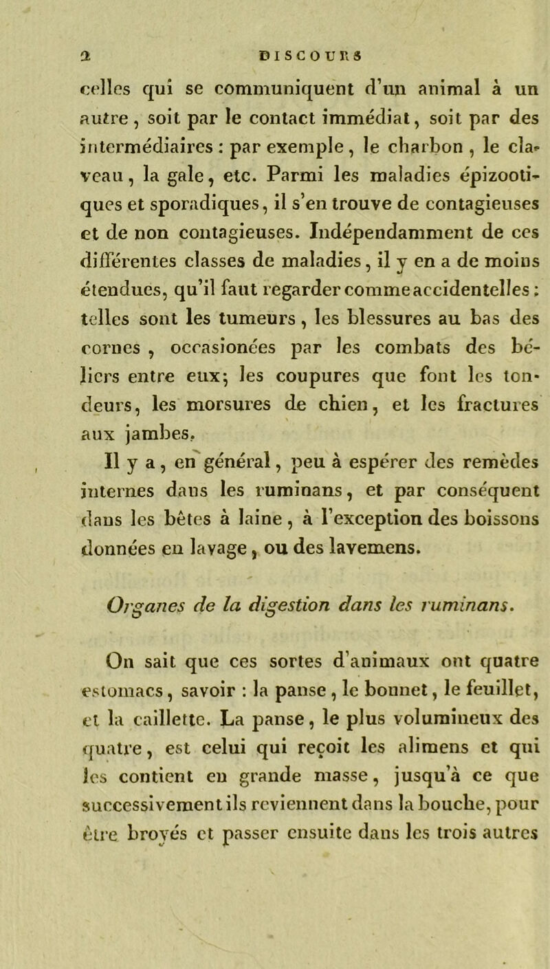 celles qui se communiquent d’un animal à un autre , soit par le contact immédiat, soit par des intermédiaires : par exemple , le charbon, le cla- veau, la gale, etc. Parmi les maladies épizooti- ques et sporadiques, il s’en trouve de contagieuses et de non contagieuses. Indépendamment de ces différentes classes de maladies, il y en a de moins étendues, qu’il faut regarder comme accidentelles ; telles sont les tumeurs, les blessures au bas des cornes , occasionnes par les combats des bé- liers entre eux; les coupures que font les ton- deurs, les morsures de chien, et les fractures aux jambes.. Il y a , en général, peu à espérer des remèdes internes dans les ruminans, et par conséquent dans les bêtes à laine, à l’exception des boissons données en lavage, ou des layemens. 0/ ganes de la digestion dans les ruminans. On sait que ces sortes d’animaux ont quatre estomacs, savoir : la panse , le bonnet, le feuillet, et la caillette. La panse, le plus volumineux des quatre, est celui qui reçoit les alimens et qui les contient en grande masse, jusqu’à ce que successivement ils reviennent dans la bouche, pour être broyés et passer ensuite dans les trois autres