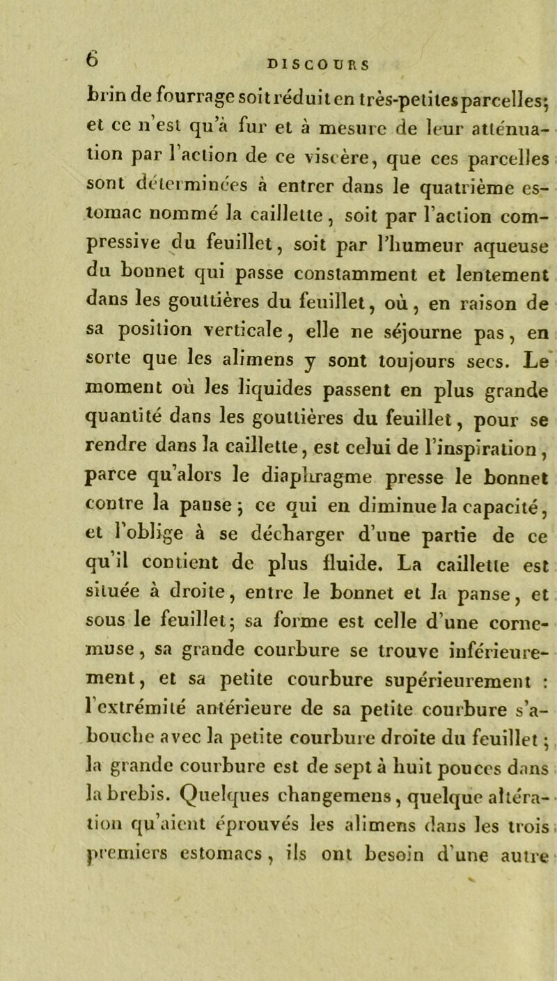 DISCOURS brin de fourrage soit réduit en très-petites parcelles; et ce n est qu a fur et à mesure de leur atténua- tion par 1 action de ce viscère, que ces parcelles sont déterminées à entrer dans le quatrième es- tomac nommé la caillette, soit par l’action com- pressive du feuillet, soit par liiumeur aqueuse du bonnet qui passe constamment et lentement dans les gouttières du feuillet, où, en raison de sa position verticale, elle ne séjourne pas, en sorte que les alimens y sont toujours secs. Le moment où les liquides passent en plus grande quantité dans les gouttières du feuillet, pour se rendre dans la caillette, est celui de l’inspiration , parce qu’alors le diaphragme presse le bonnet contre la panse ; ce qui en diminue la capacité, et l’oblige à se décharger d’une partie de ce qu’il contient de plus fluide. La caillette est située à droite, entre le bonnet et la panse, et sous le feuillet; sa forme est celle d’une corne- muse , sa giande courbure se trouve inférieure- ment, et sa petite courbure supérieurement : l extrémité antérieure de sa petite courbure s’a- bouche avec la petite courbure droite du feuillet ; la grande courbure est de sept à huit pouces dans la brebis. Quelques changemeus, quelque altéra- tion qu’aient éprouvés les alimens dans les trois premiers estomacs , ils ont besoin d’une autre