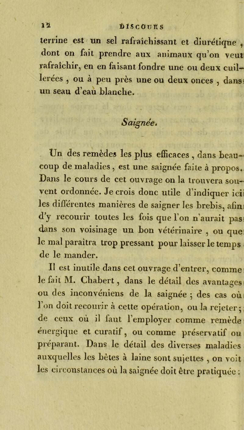 terrine est un sel rafraîchissant et diurétique , dont on fait prendre aux animaux qu’on veut rafraîchir, en en faisant fondre une ou deux cuil- lerées , ou à peu près une ou deux onces , dans- un seau d’eau blanche. Saignée. Un des remèdes les plus efficaces , dans beau» coup de maladies , est une saignée faite à propos. Dans le cours de cet ouvrage on la trouvera sou- vent ordonnée. Je crois donc utile d’indiquer ici: les différentes manières de saigner les brebis, afin d’y recourir toutes les fois que l’on n’aurait pas dans son voisinage un bon vétérinaire , ou que le mal paraîtra trop pressant pour laisser le temps de le mander. I! est inutile dans cet ouvrage d’entrer, comme le fait M. Chabert, dans le détail des avantages ou des inconvéniens de la saignée ; des cas où 1 on doit recourir à cette opération, ou la rejeter; de ceux ou il faut l’employer comme remède énergique et curatif, ou comme préservatif ou préparant. Dans le détail des diverses maladies auxquelles les bêtes à laine sont sujettes , on voit les circonstances où la saignée doit être pratiquée :