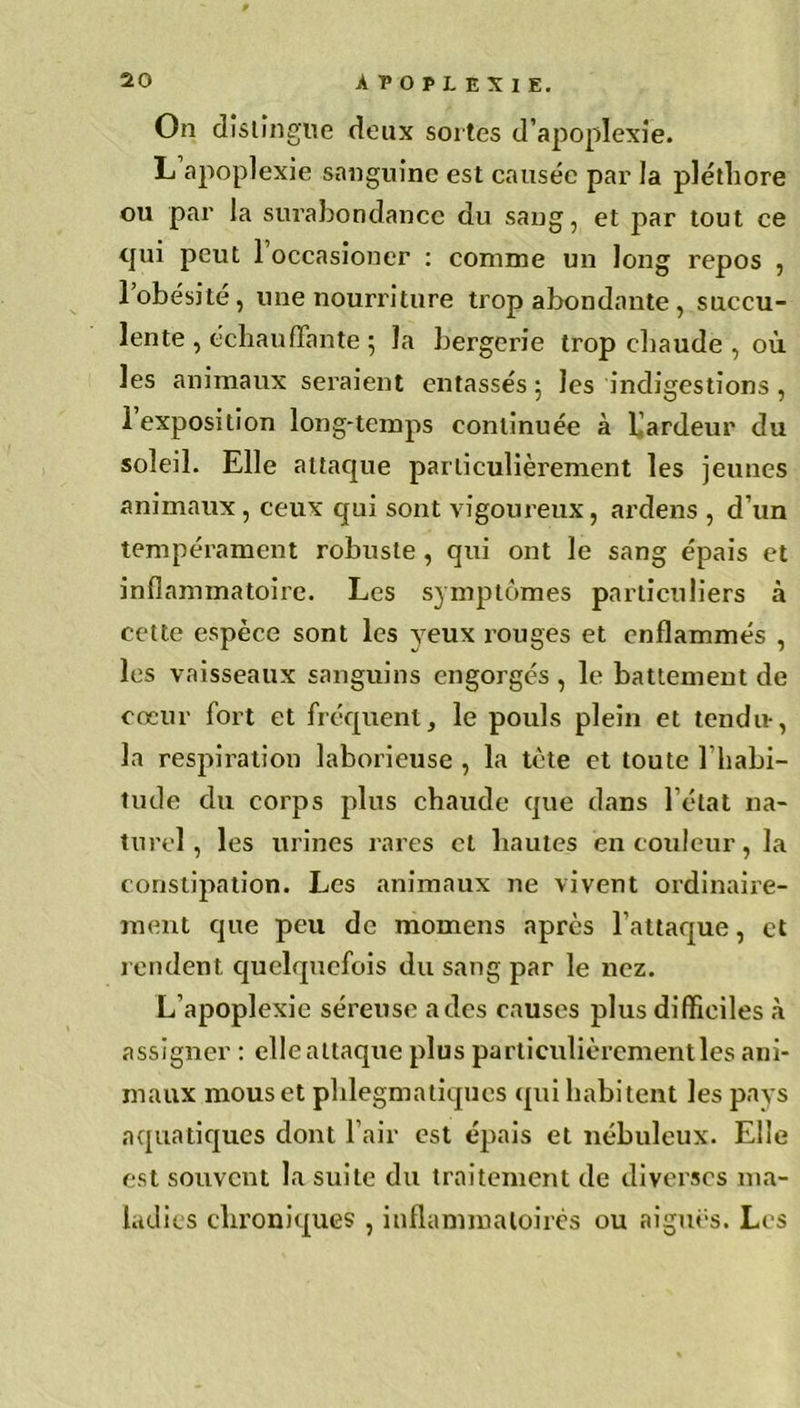 On distingue deux sortes d’apoplexie. L apoplexie sanguine est causée par la pléthore ou par la surabondance du sang, et par tout ce qui peut l’occasioner : comme un long repos , 1 obésité , une nourriture trop abondante , succu- lente , échauffante ; la bergerie trop chaude , où les animaux seraient entassés ; les indigestions, 1 exposition long-temps continuée à l'ardeur du soleil. Elle attaque particulièrement les jeunes animaux, ceux qui sont vigoureux, ardens , d’un tempérament robuste , qui ont le sang épais et inflammatoire. Les symptômes particuliers à cette espèce sont les yeux rouges et enflammés , les vaisseaux sanguins engorgés, le battement de cœur fort et fréquent, le pouls plein et tendu-, la respiration laborieuse , la tète et toute l’habi- tude du corps plus chaude que dans l’état na- turel , les urines rares et hautes en couleur, la constipation. Les animaux ne vivent ordinaire- ment que peu de momens après l’attaque, et rendent quelquefois du sang par le nez. L’apoplexie séreuse a des causes plus difficiles à assigner : elle attaque plus particulièrementles ani- maux mous et phlegmatiques qui habitent les pays aquatiques dont l’air est épais et nébuleux. Elle est souvent la suite du traitement de diverses ma- ladies chroniques , inflammatoires ou aiguës. Les