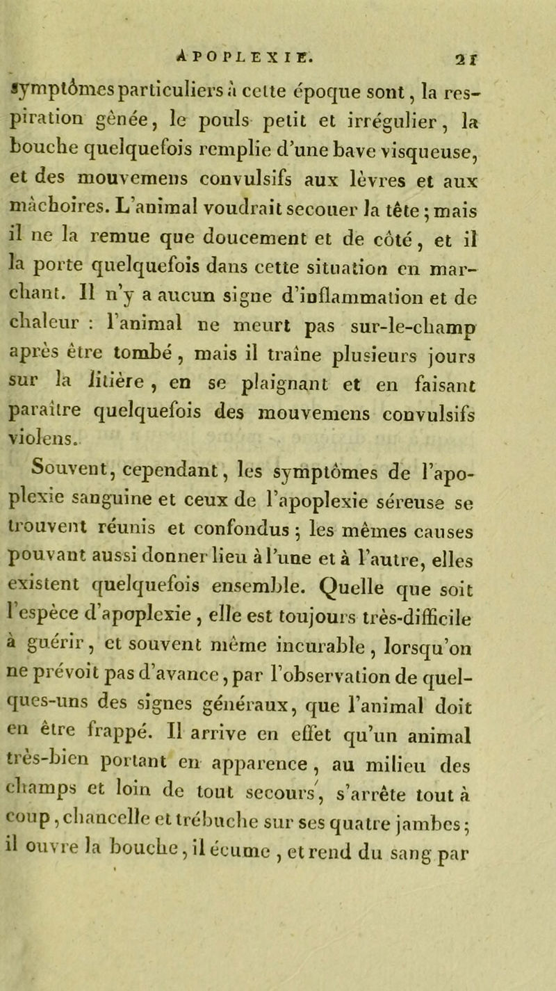 symptômes particuliers à celte époque sont, la res- piration gênée, le pouls petit et irrégulier, la bouche quelquefois remplie cl’une bave visqueuse, et des mouvemens convulsifs aux lèvres et aux mâchoires. L’animal voudrait secouer la tête ; mais il ne la remue que doucement et de côté, et il la porte quelquefois dans cette situation en mar- chant. 11 n y a aucun signe d’inflammation et de chaleur : l’animal ne meurt pas sur-le-champ après être tombé , mais il traîne plusieurs jours sur la litière, en se plaignant et en faisant paraître quelquefois des mouvemens convulsifs violens. Souvent, cependant, les symptômes de l’apo- plexie sanguine et ceux de l’apoplexie séreuse se trouvent reunis et confondus ; les mêmes causes pouvant aussi donner lieu à l’une et à l’autre, elles existent quelquefois ensemble. Quelle que soit l’espèce d’apoplexie , elle est toujours très-difficile à guérir, et souvent même incurable, lorsqu’on ne prévoit pas d’avance, par l’observation de quel- ques-uns des signes généraux, que l’animal doit en être frappé. Il arrive en effet qu’un animal très-bien portant en apparence , au milieu des champs et loin de tout secours, s’arrête tout à coup, chancelle et trébuche sur ses quatre jambes ; il ou\ re la bouche, il écume , et rend du sang par