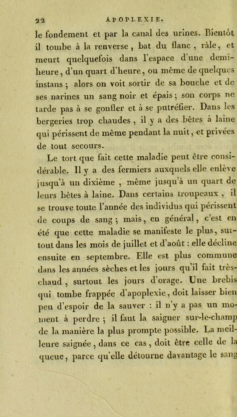 le fondement et par la canal des urines. Bientôt il tombe à la renverse, bat du flanc, râle, et meurt quelquefois dans l’espace d une demi- heure, d’un quart d’heure, ou même de quelques instans ; alors on voit sortir de sa bouche et de ses narines un sang noir et épais ; son corps ne tarde pas à se gonfler et à se putréfier. Dans les bergeries trop chaudes, il y a des bêtes à laine qui périssent de même pendant la nuit, et privées de tout secours. Le tort que fait cette maladie peut être consi- dérable. Il y a des fermiers auxquels elle enlève jusqu’à un dixième , même jusqu à un quart de leurs bêtes à laine. Dans certains troupeaux , il se trouve toute l’année des individus qui périssent de coups de sang-, mais, en général, c’est en été que cette maladie se manifeste le plus, sui- tout dans les mois de juillet et d’août : elle décline ensuite en septembre. Elle est plus commune dans les années sèches et les jours qu’il fait très- chaud , surtout les jours d’orage. Une brebis qui tombe frappée d’apoplexie, doit laisser bien peu d’espoir de la sauver : il n y a pas un mo- ment à perdre } il faut la saigner sur-le-champ de la manière la plus prompte possible. La meil- leure saignée, dans ce cas, doit être celle de la queue, parce qu’elle détourne davantage le sang