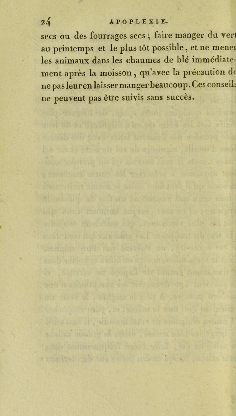 secs ou des fourrages secs ; faire manger du verl au printemps et le plus tôt possible, et ne menei les animaux dans les chaumes de blé immédiate- ment après la moisson , qu’avec la précaution do ne pas leur en laisser manger beaucoup. Ces conseil; ne peuvent pas être suivis sans succès.