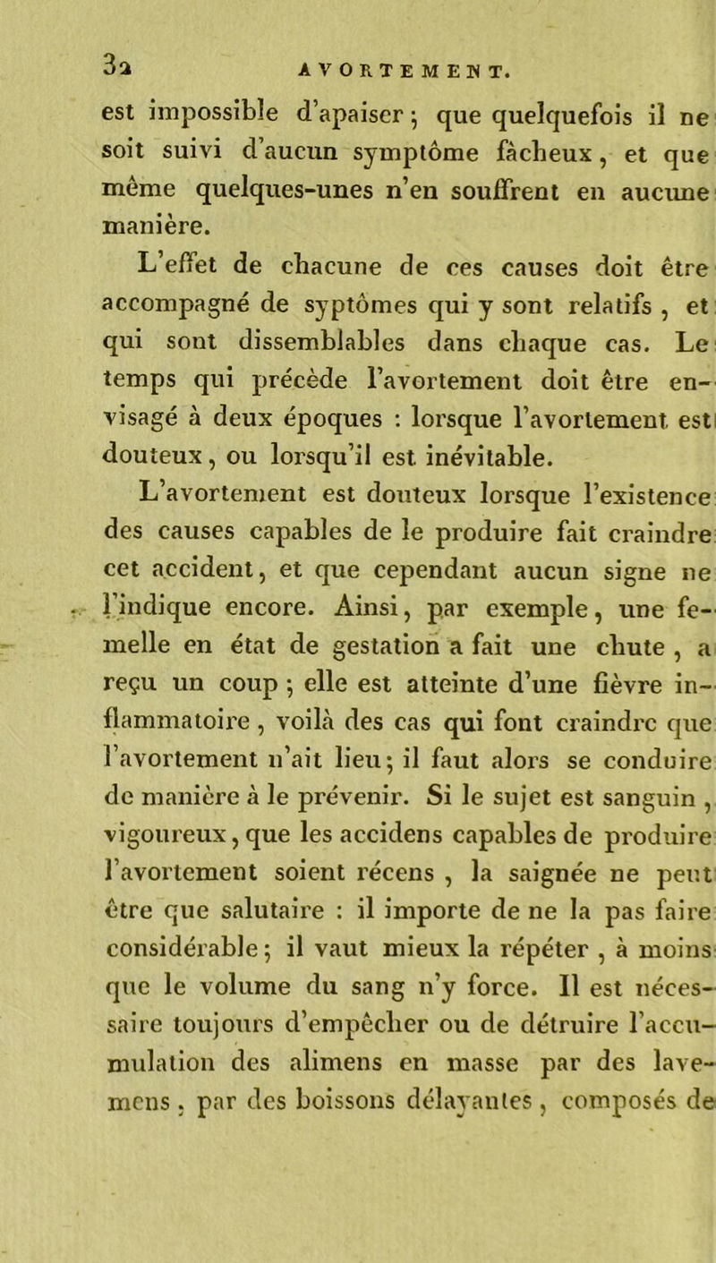 3a est impossible d’apaiser ; que quelquefois il ne soit suivi d’aucun symptôme fâcheux, et que même quelques-unes n’en souffrent en aucune manière. L’effet de chacune de ces causes doit être accompagné de syptômes qui y sont relatifs , et qui sont dissemblables dans chaque cas. Le temps qui précède l’avortement doit être en- visagé à deux époques : lorsque l’avortement, est douteux, ou lorsqu’il est. inévitable. L’avortement est douteux lorsque l’existence des causes capables de le produire fait craindre cet accident, et que cependant aucun signe ne l’indique encore. Ainsi, par exemple, une fe- melle en état de gestation a fait une chute , a reçu un coup -, elle est atteinte d’une fièvre in- flammatoire , voilà des cas qui font craindre que l’avortement n’ait lieu; il faut alors se conduire de manière à le prévenir. Si le sujet est sanguin , vigoureux, que les accidens capables de produire l’avortement soient récens , la saignée ne peut être que salutaire : il importe de ne la pas faire considérable ; il vaut mieux la répéter , à moins que le volume du sang n’y force. Il est néces- saire toujours d’empêcher ou de détruire l’accu- mulation des alimens en masse par des lave- mens , par des boissons délayantes , composés de