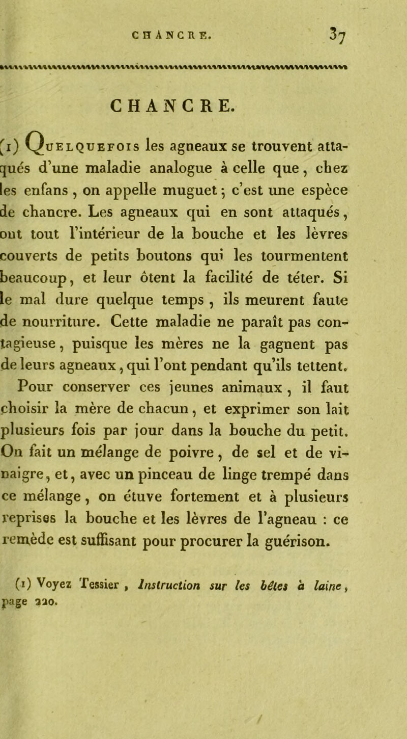 CHANCRE. 'i) Quelquefois les agneaux se trouvent atta- qués d’une maladie analogue à celle que, chez les enfans , on appelle muguet ; c’est une espèce de chancre. Les agneaux qui en sont attaqués, ont tout l’intérieur de la bouche et les lèvres couverts de petits boutons qui les tourmentent beaucoup, et leur ôtent la facilité de téter. Si le mal dure quelque temps , ils meurent faute de nourriture. Cette maladie ne paraît pas con- tagieuse , puisque les mères ne la gagnent pas de leurs agneaux, qui l’ont pendant qu’ils tettent. Pour conserver ces jeunes animaux , il faut choisir la mère de chacun, et exprimer son lait plusieurs fois par jour dans la bouche du petit. On fait un mélange de poivre, de sel et de vi- naigre, et, avec un pinceau de linge trempé dans ce mélange, on étuve fortement et à plusieurs reprises la bouche et les lèvres de l’agneau : ce remède est suffisant pour procurer la guérison. (i) Voyez Tessier, Instruction sur les bêles à laine, page 320. /