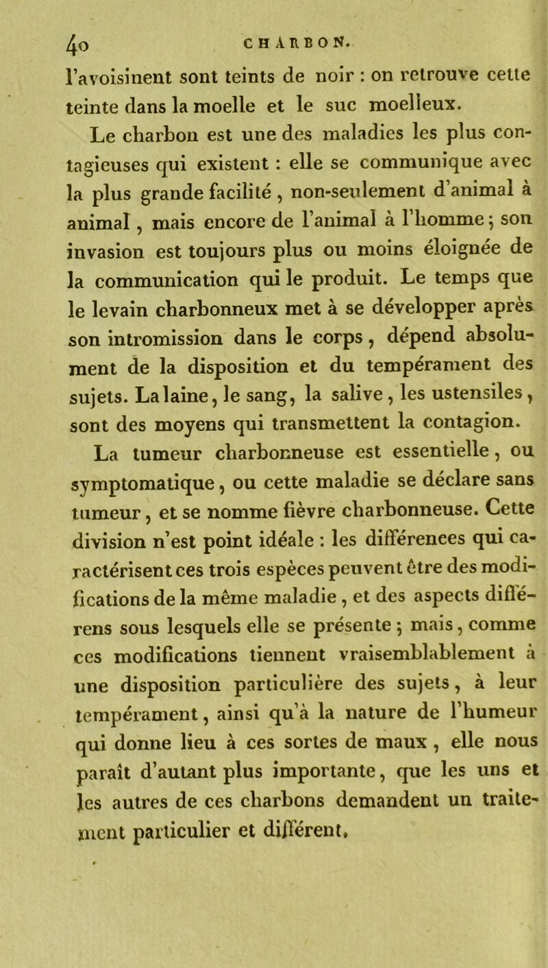 l’avoisinent sont teints de noir : on retrouve celte teinte dans la moelle et le suc moelleux. Le charbon est une des maladies les plus con- tagieuses qui existent : elle se communique avec la plus grande facilité, non-seulement d’animal à animal, mais encore de l’animal à l’homme ; son invasion est toujours plus ou moins éloignée de la communication qui le produit. Le temps que le levain charbonneux met à se développer apres son intromission dans le corps, dépend absolu- ment de la disposition et du tempérament des sujets. La laine, le sang, la salive , les ustensiles , sont des moyens qui transmettent la contagion. La tumeur charbonneuse est essentielle, ou symptomatique, ou cette maladie se déclare sans tumeur, et se nomme fièvre charbonneuse. Cette division n’est point idéale : les différences qui ca- ractérisent ces trois espèces peuvent être des modi- fications de la même maladie , et des aspects diflé- rens sous lesquels elle se présente -, mais, comme ces modifications tiennent vraisemblablement à une disposition particulière des sujets, à leur tempérament, ainsi qu’à la nature de l’humeur qui donne lieu à ces sortes de maux , elle nous paraît d’autant plus importante, que les uns et les autres de ces charbons demandent un traite- ment particulier et diffèrent.