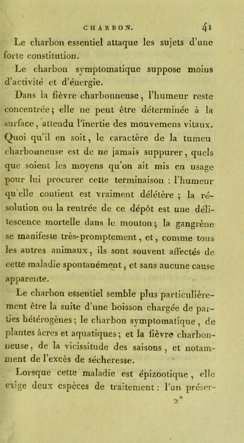 Le charbon essentiel attaque les sujets d’une forte constitution. Le charbon symptomatique suppose moins d’activité et d’énergie. Dans la fièvre charbonneuse, l’humeur reste concentrée ; elle ne peut être déterminée à la surface, attendu l’inertie des mouvemens vitaux. Quoi qu’il en soit, le caractère de la tumeu charbonneuse est de ne jamais suppurer, quels que soient les moyens qu’on ait mis en usage pour lui procurer cette terminaison : l’humeur qu elle contient est vraiment délétère ; la ré- solution ou la rentrée de ce dépôt est une déli- tescence mortelle dans le mouton ; la gangrène se manifeste très-promptement, et, comme tous les autres animaux, ils sont souvent affectés de cette maladie spontanément, et sans aucune cause apparente. Le charbon essentiel semble plus particulière- ment être la suite d’une boisson chargée de par- ties hétérogènes ; le charbon symptomatique , de plantes âcres et aquatiques ; et la fièvre charbon- neuse, de la vicissitude des saisons, et notam- ment de l’excès de sécheresse. Lorsque cette maladie est épizootique , elle exige deux espèces de traitement : l’un préser-