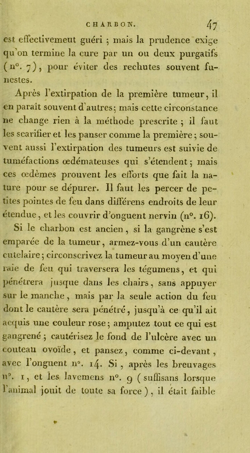 est effectivement guéri ; mais la prudence exige qu’on termine la cure par un ou deux purgatifs (n°. 7)5 pour éviter des rechutes souvent fu- nestes. Après l’extirpation de la première tumeur, il en parait souvent d autres; mais cette circonstance ne change rien à la méthode pi’escrite ; il faut les scariüer et les panser comme la première ; sou- vent aussi l’extirpation des tumeurs est suivie de tuméfactions oedémateuses qui s’étendent ; mais ces oedèmes prouvent les efforts que fait la na- ture pour se dépurer. Il faut les percer de pe- tites pointes de feu dans différais endroits de leur étendue, et les couvrir d’onguent nervin (n°. 16). Si le charbon est ancien , si la gangrène s’est emparée de la tumeur, armez-vous d’un cautère cutelaire; circonscrivez la tumeur au moyen d’une laie de feu qui traversera les tégumens, et qui pénétrera jusque dans les chairs, sans appuyer sur le manche, mais par la seule action du feu dont le cautère sera pénétré, jusqu’à ce qu’il ait acquis une couleur rose ; amputez tout ce qui est gangrené ; cautérisez le fond de l’ulcère avec un couteau ovoïde, et pansez, comme ci-devant , avec 1 onguent n°. 14. Si , après les breuvages n3. 1, et les lavemens n°. g ( suffisans lorsque l’animal jouit de toute sa force ) , il était faible *