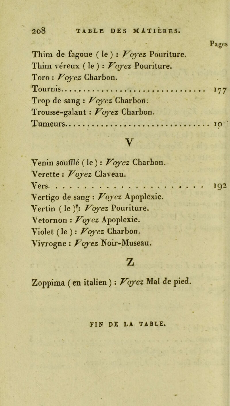 Pages Tliim de fagoue ( le ) : Voyez Pouriture. Thim ve'reux ( le ) : Voyez Pouriture. Toro : Voyez Charbon. Tournis 177 Trojt» de sang : Voyez Charbon. Trousse-galant : Voyez Charbon. Tumeurs 10 V Venin soufflé (le) : Voyez Charbon. Verette : Voyez Claveau. Vers 192 Vertigo de sang : Voyez Apoplexie. Vertin ( le )p: Voyez Pouriture. Vetornon : Voyez Apoplexie. Violet (le ) : Voyez Charbon. Vivrogne : Voyez Noir-Museau. Z Zoppima ( en italien ) : Voyez Mal de pied. FIN DE LA TABLE.