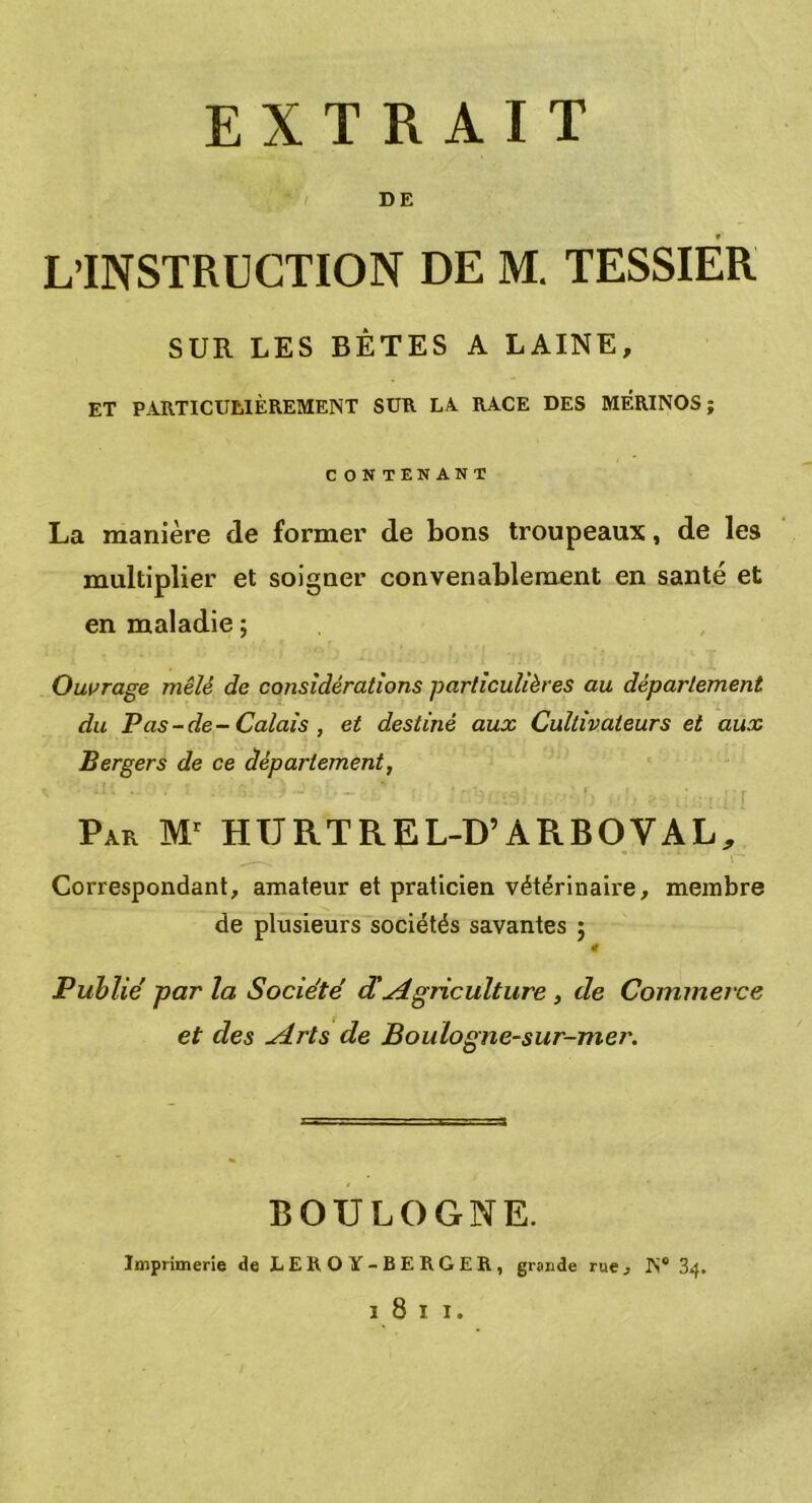 EXTRAIT DE L’INSTRUCTION DE M. TESSIER SUR LES BÊTES A LAINE, ET PARTICULIÈREMENT SUR LA RACE DES MERINOS; CONTENANT La manière de former de bons troupeaux, de les multiplier et soigner convenablement en santé et en maladie ; Ouvrage mêlé de considérations particulières au département du Pas-de-Calais , et destiné aux Cultivateurs et aux Bergers de ce département, Par Mr HURTREL-D’ARBOYAL, Correspondant, amateur et praticien vétérinaire, membre de plusieurs sociétés savantes ; Publié par la Société d'Agriculture, de Commerce et des ylrls de Boulogne-sur-mer. BOULOGNE. Imprimerie de LEROY-BERGER, grande rue, N® 34.