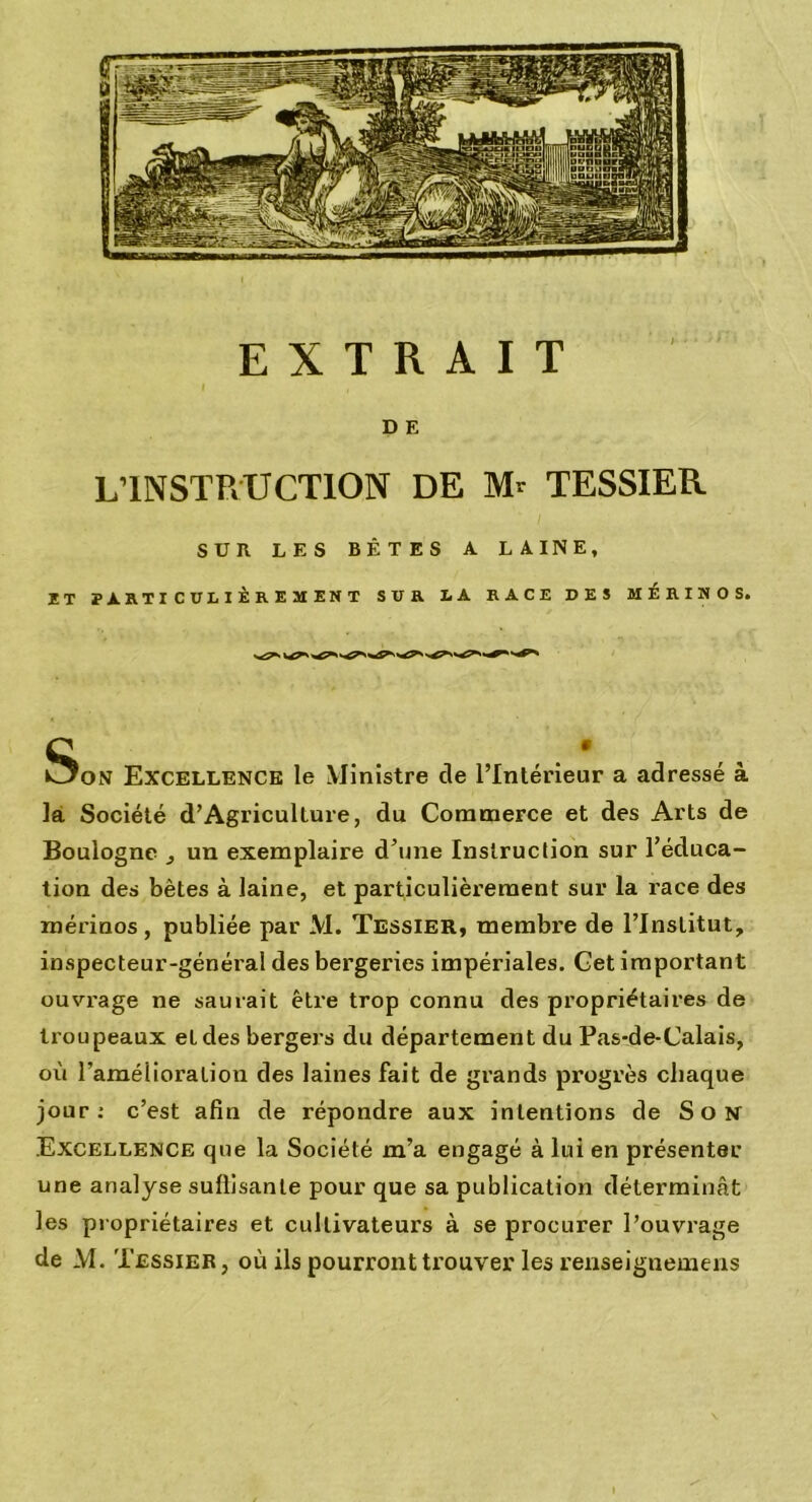 D E L’INSTRUCTION DE M- TESSIER. SUR LES BÊTES A LAINE, it particulièrement sur la race des mérinos. k^oN Excellence le Ministre de l’Intérieur a adressé à la Société d’Agricullure, du Commerce et des Arts de Boulogne ., un exemplaire d’une Instruction sur l’éduca- tion des bêtes à laine, et particulièrement sur la race des mérinos, publiée par M. Tessier, membre de l’Institut, inspecteur-général des bergeries impériales. Get important ouvrage ne saurait être trop connu des propriétaires de troupeaux et des bergers du département du Pas-de-Calais, où l’amélioration des laines fait de grands progrès chaque jour: c’est afin de répondre aux intentions de Son Excellence que la Société m’a engagé à lui en présenter une analyse suffisante pour que sa publication déterminât les propriétaires et cultivateurs à se procurer l’ouvrage