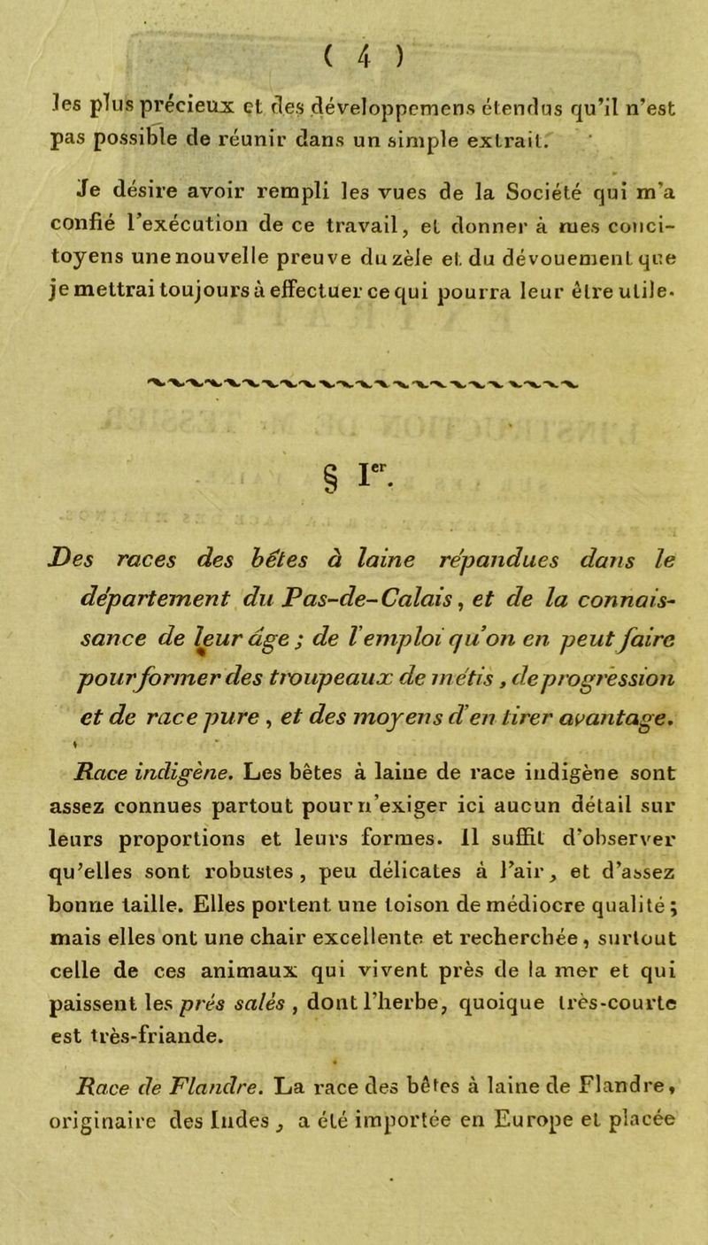 les plus précieux et clés développemens étendus qu’il n’est pas possible de réunir dans un simple extrait. Je désire avoir rempli les vues de la Société qui m’a confié l’exécution de ce travail, et donner à rues conci- toyens une nouvelle preuve du zèle et du dévouement que je mettrai toujours à effectuer ce qui pourra leur être utile. Des races des bêtes à laine répandues dans le département du Pas-de-Calais, et de la connais- sance de leur âge ; de l’emploi quon en peut faire pour former des troupeaux de métis, deprogression et de race pure , et des moyens d’en tirer avantage. * Race indigène. Les bêtes à laine de race indigène sont assez connues partout pour n’exiger ici aucun détail sur leurs proportions et leurs formes. 11 suffit d’observer qu’elles sont robustes, peu délicates à l’air, et d’assez bonne taille. Elles portent une toison de médiocre qualité ; mais elles ont une chair excellente et recherchée , surtout celle de ces animaux qui vivent près de la mer et qui paissent les prés salés , dont l’herbe, quoique très-courte est très-friande. Race de Flandre. La race des bêtes à laine cle Flandre, originaire des Indes , a été importée en Europe et placée